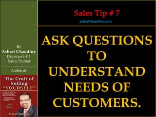 Sales Tip # 7
                                    ashrafchaudhry.com




            By
                                ASK QUESTIONS
                                     TO
Ashraf Chaudhry
     Pakistan’s # 1
     Sales Trainer


                                 UNDERSTAND
-----------------------------
        Author of




                                  NEEDS OF
                                 CUSTOMERS.
 