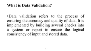 What is Data Validation?
•Data validation refers to the process of
ensuring the accuracy and quality of data. It is
implemented by building several checks into
a system or report to ensure the logical
consistency of input and stored data.
1
 