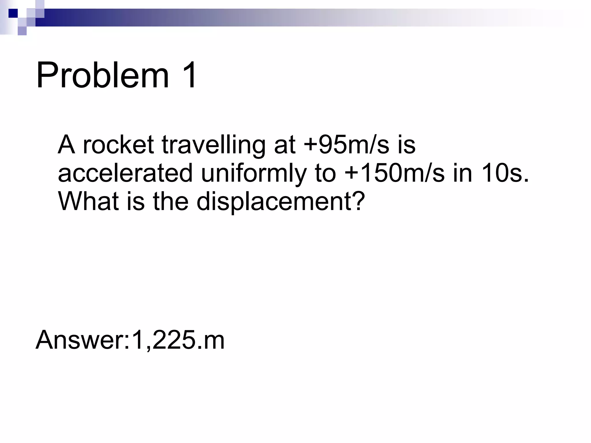 Problem 1
A rocket travelling at +95m/s is
accelerated uniformly to +150m/s in 10s.
What is the displacement?
Answer:1,225.m
 