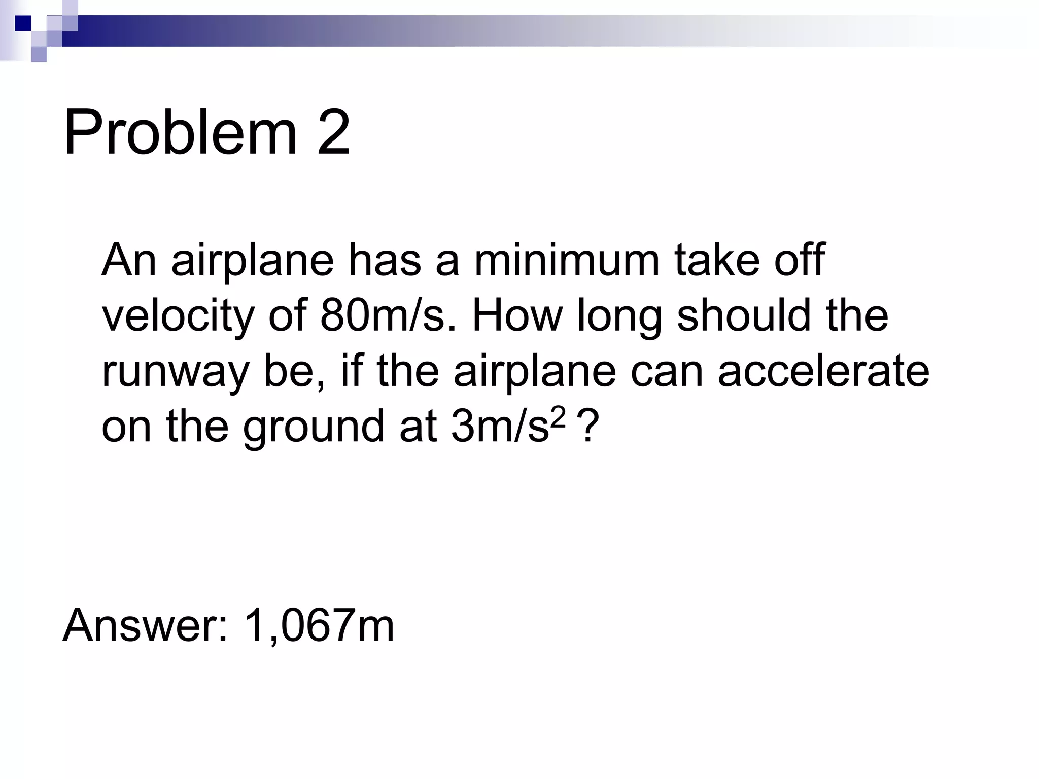 Problem 2
An airplane has a minimum take off
velocity of 80m/s. How long should the
runway be, if the airplane can accelerate
on the ground at 3m/s2 ?
Answer: 1,067m
 