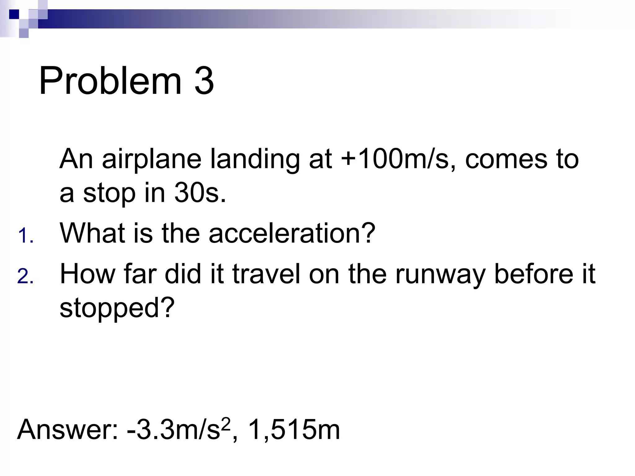 Problem 3
An airplane landing at +100m/s, comes to
a stop in 30s.
1. What is the acceleration?
2. How far did it travel on the runway before it
stopped?
Answer: -3.3m/s2, 1,515m
 