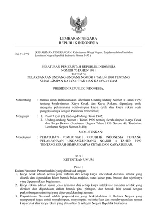 LEMBARAN NEGARA
                                 REPUBLIK INDONESIA

               (KEHAKIMAN. PENERANGAN. Kebudayaan. Warga Negara. Penjelasan dalamTambahan
No. 91, 1991
               Lembaran Negara Republik Indonesia Nomor 3457 )



                 PERATURAN PEMERINTAH REPUBLIK INDONESIA
                           NOMOR 70 TAHUN 1991
                                TENTANG
          PELAKSANAAN UNDANG-UNDANG NOMOR 4 TAHUN 1990 TENTANG
                SERAH-SIMPAN KARYA CETAK DAN KARYA-REKAM

                            PRESIDEN REPUBLIK INDONESIA,


Menimbang       : bahwa untuk melaksanakan ketentuan Undang-undang Nomor 4 Tahun 1990
                  tentang Serah-simpan Karya Cetak dan Karya Rekam, dipandang perlu
                  mengatur pelaksanaan serah-simpan karya cetak dan karya rekam serta
                  pengelolaannya dengan Peraturan Pemerintah;
Mengingat       : 1. Pasal 5 ayat (2) Undang-Undang Dasar 1945;
                  2. Undang-undang Nomor 4 Tahun 1990 tentang Serah-simpan Karya Cetak
                     dan Karya Rekam (Lembaran Negara Tahun 1990 Nomor 48, Tambahan
                     Lembaran Negara Nomor 3418);
                                                MEMUTUSKAN:
Menetapkan      : PERATURAN PEMERINTAH REPUBLIK INDONESIA TENTANG
                  PELAKSANAAN UNDANG-UNDANG NOMOR 4 TAHUN 1990
                  TENTANG SERAH-SIMPAN KARYA CETAK DAN KARYA REKAM.


                                         BAB I
                                    KETENTUAN UMUM

                                            Pasal 1
Dalam Peraturan Pemerintah ini yang dimaksud dengan:
1. Karya cetak adalah semua jenis terbitan dari setiap karya intelektual dan/atau artistik yang
   dicetak dan digandakan dalam bentuk buku, majalah, surat kabar, peta, brosur, dan sejenisnya
   yang diperuntukkan bagi umum.
2. Karya rekam adalah semua jenis rekaman dari setiap karya intelektual dan/atau artistik yang
   direkam dan digandakan dalam bentuk pita, piringan, dan bentuk lain sesuai dengan
   perkembangan teknologi yang diperuntukkan bagi umum.
3. Perpustakaan Nasional adalah perpustakaan yang berkedudukan di lbukota Negara yang
   mempunyai tugas untuk menghimpun, menyimpan, melestarikan dan mendayagunakan semua
   karya cetak dan karya rekam yang dihasilkan di wilayah Negara Republik Indonesia.
 