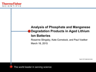 1
The world leader in serving science
Rosanne Slingsby, Kate Comstock, and Paul Voelker
March 18, 2015
Analysis of Phosphate and Manganese
Degradation Products in Aged Lithium
Ion Batteries
Part #: PP71583-EN 0315S
 