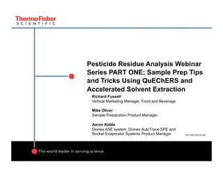 Pesticide Residue Analysis Webinar
Series PART ONE: Sample Prep Tips
and Tricks Using QuEChERS and
Accelerated Solvent Extraction
Richard Fussell
Vertical Marketing Manager, Food and Beverage
Mike Oliver
Sample Preparation Product Manager
Aaron Kettle
Dionex ASE system, Dionex AutoTrace SPE and
Rocket Evaporator Systems Product Manager PP71597-EN 0315S
 