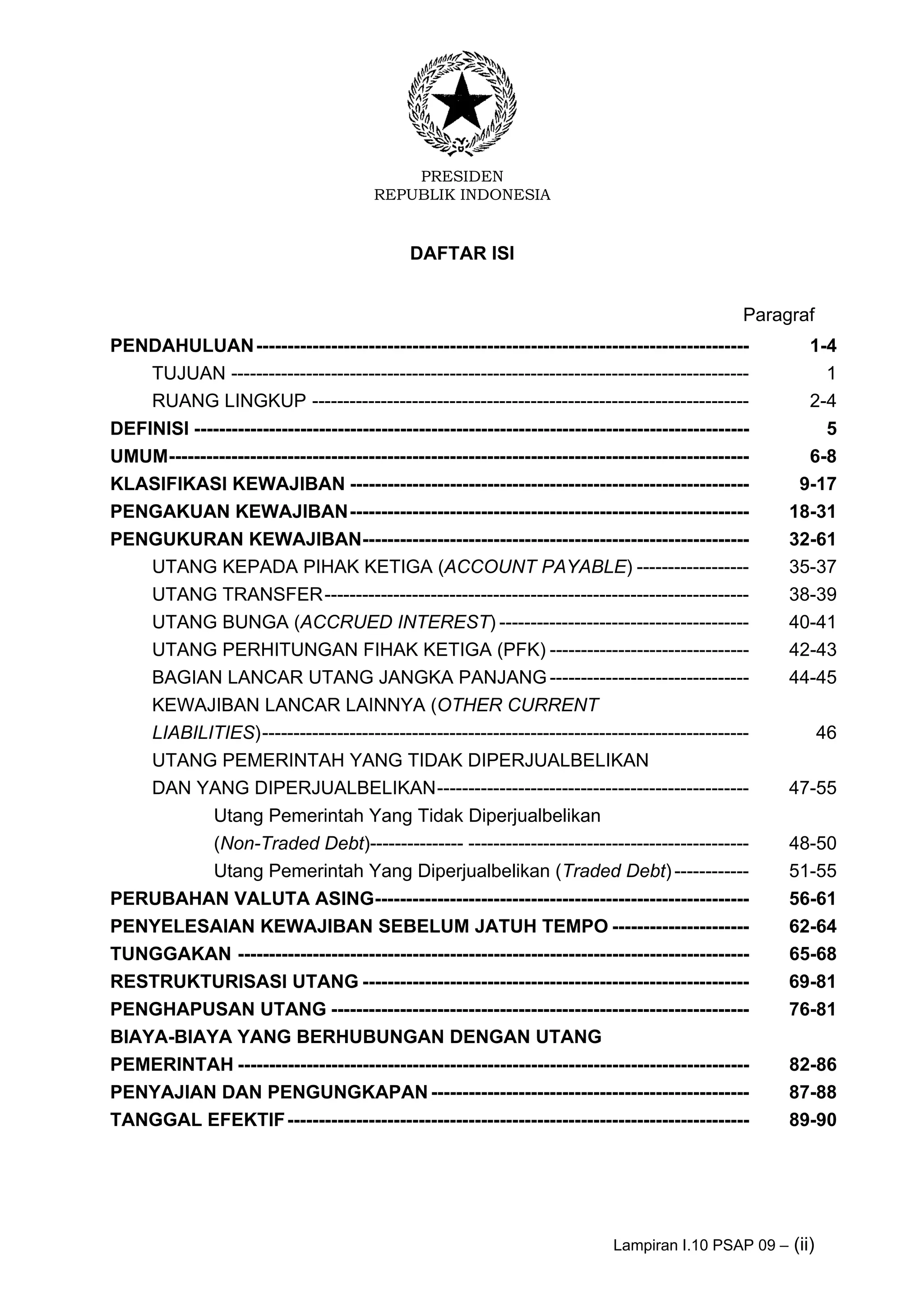 PRESIDEN
REPUBLIK INDONESIA
Lampiran I.10 PSAP 09 – (ii)
DAFTAR ISI
Paragraf
PENDAHULUAN------------------------------------------------------------------------------- 1-4
TUJUAN ----------------------------------------------------------------------------------- 1
RUANG LINGKUP ---------------------------------------------------------------------- 2-4
DEFINISI ----------------------------------------------------------------------------------------- 5
UMUM--------------------------------------------------------------------------------------------- 6-8
KLASIFIKASI KEWAJIBAN ---------------------------------------------------------------- 9-17
PENGAKUAN KEWAJIBAN---------------------------------------------------------------- 18-31
PENGUKURAN KEWAJIBAN-------------------------------------------------------------- 32-61
UTANG KEPADA PIHAK KETIGA (ACCOUNT PAYABLE) ------------------ 35-37
UTANG TRANSFER-------------------------------------------------------------------- 38-39
UTANG BUNGA (ACCRUED INTEREST) ---------------------------------------- 40-41
UTANG PERHITUNGAN FIHAK KETIGA (PFK) -------------------------------- 42-43
BAGIAN LANCAR UTANG JANGKA PANJANG -------------------------------- 44-45
KEWAJIBAN LANCAR LAINNYA (OTHER CURRENT
LIABILITIES)------------------------------------------------------------------------------ 46
UTANG PEMERINTAH YANG TIDAK DIPERJUALBELIKAN
DAN YANG DIPERJUALBELIKAN-------------------------------------------------- 47-55
Utang Pemerintah Yang Tidak Diperjualbelikan
(Non-Traded Debt)--------------- --------------------------------------------- 48-50
Utang Pemerintah Yang Diperjualbelikan (Traded Debt)------------ 51-55
PERUBAHAN VALUTA ASING------------------------------------------------------------ 56-61
PENYELESAIAN KEWAJIBAN SEBELUM JATUH TEMPO ---------------------- 62-64
TUNGGAKAN ---------------------------------------------------------------------------------- 65-68
RESTRUKTURISASI UTANG -------------------------------------------------------------- 69-81
PENGHAPUSAN UTANG ------------------------------------------------------------------- 76-81
BIAYA-BIAYA YANG BERHUBUNGAN DENGAN UTANG
PEMERINTAH ---------------------------------------------------------------------------------- 82-86
PENYAJIAN DAN PENGUNGKAPAN--------------------------------------------------- 87-88
TANGGAL EFEKTIF-------------------------------------------------------------------------- 89-90
 