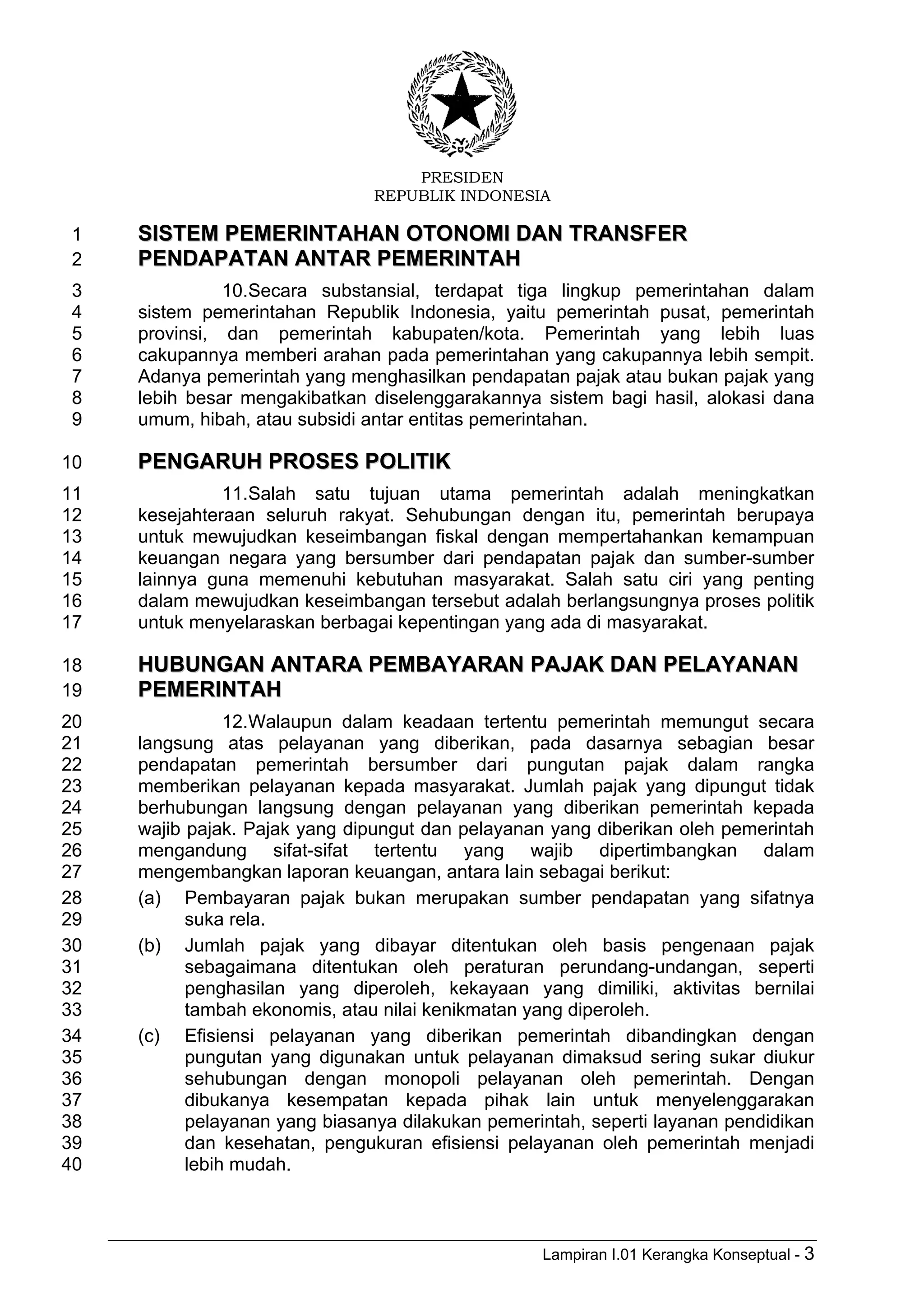 PRESIDEN
REPUBLIK INDONESIA
Lampiran I.01 Kerangka Konseptual - 3
SSIISSTTEEMM PPEEMMEERRIINNTTAAHHAANN OOTTOONNOOMMII DDAANN TTRRAANNSSFFEERR1
PPEENNDDAAPPAATTAANN AANNTTAARR PPEEMMEERRIINNTTAAHH2
10.Secara substansial, terdapat tiga lingkup pemerintahan dalam3
sistem pemerintahan Republik Indonesia, yaitu pemerintah pusat, pemerintah4
provinsi, dan pemerintah kabupaten/kota. Pemerintah yang lebih luas5
cakupannya memberi arahan pada pemerintahan yang cakupannya lebih sempit.6
Adanya pemerintah yang menghasilkan pendapatan pajak atau bukan pajak yang7
lebih besar mengakibatkan diselenggarakannya sistem bagi hasil, alokasi dana8
umum, hibah, atau subsidi antar entitas pemerintahan.9
PPEENNGGAARRUUHH PPRROOSSEESS PPOOLLIITTIIKK10
11.Salah satu tujuan utama pemerintah adalah meningkatkan11
kesejahteraan seluruh rakyat. Sehubungan dengan itu, pemerintah berupaya12
untuk mewujudkan keseimbangan fiskal dengan mempertahankan kemampuan13
keuangan negara yang bersumber dari pendapatan pajak dan sumber-sumber14
lainnya guna memenuhi kebutuhan masyarakat. Salah satu ciri yang penting15
dalam mewujudkan keseimbangan tersebut adalah berlangsungnya proses politik16
untuk menyelaraskan berbagai kepentingan yang ada di masyarakat.17
HHUUBBUUNNGGAANN AANNTTAARRAA PPEEMMBBAAYYAARRAANN PPAAJJAAKK DDAANN PPEELLAAYYAANNAANN18
PPEEMMEERRIINNTTAAHH19
12.Walaupun dalam keadaan tertentu pemerintah memungut secara20
langsung atas pelayanan yang diberikan, pada dasarnya sebagian besar21
pendapatan pemerintah bersumber dari pungutan pajak dalam rangka22
memberikan pelayanan kepada masyarakat. Jumlah pajak yang dipungut tidak23
berhubungan langsung dengan pelayanan yang diberikan pemerintah kepada24
wajib pajak. Pajak yang dipungut dan pelayanan yang diberikan oleh pemerintah25
mengandung sifat-sifat tertentu yang wajib dipertimbangkan dalam26
mengembangkan laporan keuangan, antara lain sebagai berikut:27
(a) Pembayaran pajak bukan merupakan sumber pendapatan yang sifatnya28
suka rela.29
(b) Jumlah pajak yang dibayar ditentukan oleh basis pengenaan pajak30
sebagaimana ditentukan oleh peraturan perundang-undangan, seperti31
penghasilan yang diperoleh, kekayaan yang dimiliki, aktivitas bernilai32
tambah ekonomis, atau nilai kenikmatan yang diperoleh.33
(c) Efisiensi pelayanan yang diberikan pemerintah dibandingkan dengan34
pungutan yang digunakan untuk pelayanan dimaksud sering sukar diukur35
sehubungan dengan monopoli pelayanan oleh pemerintah. Dengan36
dibukanya kesempatan kepada pihak lain untuk menyelenggarakan37
pelayanan yang biasanya dilakukan pemerintah, seperti layanan pendidikan38
dan kesehatan, pengukuran efisiensi pelayanan oleh pemerintah menjadi39
lebih mudah.40
 