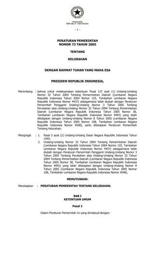 - 1 -
PERATURAN PEMERINTAH
NOMOR 73 TAHUN 2005
TENTANG
KELURAHAN
DENGAN RAHMAT TUHAN YANG MAHA ESA
PRESIDEN REPUBLIK INDONESIA,
Menimbang : bahwa untuk melaksanakan ketentuan Pasal 127 ayat (1) Undang-Undang
Nomor 32 Tahun 2004 Tentang Pemerintahan Daerah (Lembaran Negara
Republik Indonesia Tahun 2004 Nomor 125, Tambahan Lembaran Negara
Republik Indonesia Nomor 4437) sebagaimana telah diubah dengan Peraturan
Pemerintah Pengganti Undang-Undang Nomor 3 Tahun 2005 Tentang
Perubahan atas Undang-Undang Nomor 32 Tahun 2004 Tentang Pemerintahan
Daerah (Lembaran Negara Republik Indonesia Tahun 2005 Nomor 38,
Tambahan Lembaran Negara Republik Indonesia Nomor 4493) yang telah
ditetapkan dengan Undang-Undang Nomor 8 Tahun 2005 (Lembaran Negara
Republik Indonesia Tahun 2005 Nomor 108, Tambahan Lembaran Negara
Republik Indonesia Nomor 4548), perlu ditetapkan Peraturan Pemerintah
Tentang Kelurahan;
Mengingat : 1. Pasal 5 ayat (2) Undang-Undang Dasar Negara Republik Indonesia Tahun
1945;
2. Undang-Undang Nomor 32 Tahun 2004 Tentang Pemerintahan Daerah
(Lembaran Negara Republik Indonesia Tahun 2004 Nomor 125, Tambahan
Lembaran Negara Republik Indonesia Nomor 4437) sebagaimana telah
diubah dengan Peraturan Pemerintah Pengganti Undang-Undang Nomor 3
Tahun 2005 Tentang Perubahan atas Undang-Undang Nomor 32 Tahun
2004 Tentang Pemerintahan Daerah (Lembaran Negara Republik Indonesia
Tahun 2005 Nomor 38, Tambahan Lembaran Negara Republik Indonesia
Nomor 4493) yang telah ditetapkan dengan Undang-Undang Nomor 8
Tahun 2005 (Lembaran Negara Republik Indonesia Tahun 2005 Nomor
108, Tambahan Lembaran Negara Republik Indonesia Nomor 4548).
MEMUTUSKAN:
Menetapkan : PERATURAN PEMERINTAH TENTANG KELURAHAN.
BAB I
KETENTUAN UMUM
Pasal 1
Dalam Peraturan Pemerintah ini yang dimaksud dengan:
 