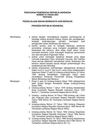 PERATURAN PEMERINTAH REPUBLIK INDONESIA
NOMOR 74 TAHUN 2001
TENTANG
PENGELOLAAN BAHAN BERBAHAYA DAN BERACUN
PRESIDEN REPUBLIK INDONESIA,
Menimbang : a. bahwa dengan meningkatnya kegiatan pembangunan di
berbagai bidang terutama bidang industri dan perdagangan,
terdapat kecenderungan semakin meningkat pula
penggunaan bahan berbahaya dan beracun;
b. bahwa sampai saat ini terdapat beberapa peraturan
perundang- undangan yang mengatur pengelolaan bahan
berbahaya dan beracun, akan tetapi masih belum cukup
memadai terutama untuk mencegah terjadinya pencemaran
dan atau kerusakan lingkungan hidup;
c. bahwa untuk mencegah terjadinya dampak yang dapat
merusak lingkungan hidup, kesehatan manusia, dan makhluk
hidup lainnya diperlukan pengelolaan bahan berbahaya dan
beracun secara terpadu sesuai dengan perkembangan ilmu
pengetahuan dan teknologi;
d. bahwa berdasarkan pertimbangan sebagaimana dimaksud
dalam huruf a, huruf b, dan huruf c serta untuk melaksanakan
ketentuan Pasal 17 ayat (3) Undang-undang Nomor 23 Tahun
1997 tentang Pengelolaan Lingkungan Hidup, perlu
menetapkan Peraturan Pemerintah tentang Pengelolaan
Bahan Berbahaya dan Beracun;
Mengingat : 1. Pasal 5 ayat (2) Undang-Undang Dasar 1945 sebagaimana
telah diubah dengan Perubahan Ketiga Undang-Undang
Dasar 1945;
2. Undang-undang Nomor 1 tahun 1970 tentang Keselamatan
Kerja (Lembaran Negara Republik Indonesia Tahun 1970
Nomor 1, Tambahan Lembaran Negara Nomor 2918);
3 Undang - undang Nomor 14 Tahun 1992 tentang Lalu Lintas
dan Angkutan jalan (Lembaran Negara Republik Indonesia
Tahun 1992 Nornor 49, Tambahan Lembaran Negara Nomor
3480);
4. Undang-undang Nomor 21 Tahun 1992 tentang Pelayaran
(Lembaran Negara Republik Indonesia tahun 1992 Nomor 98,
Tarnbahan Lembaran Negara Nomor 3493);
5. Undang-undang Nomor 23 Tahun 1992 tentang Kesehatan
(Lembaran Negara Republik Indonesia 1 tahun 1992 Nomor
100, Tambahan Lembaran Negara Nomor 3495);
6. Undang-undang Nomor 10 Tahun 1995 tentang Kepabeanan
(Lembaran Negara Republik Indonesia tahun1995 Nomor 75
Tambahan Lembaran Negara Nomor 36 1 2);
 