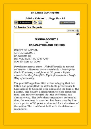 Sri Lanka Law Reports
2009 - Volume 1 , Page No - 85
Sri Lanka Law Reports
85
WANIGASOORIY A
vs
DANAWATHIE AND OTHERS
COURT OF APPEAL
ABDUL SALAM. J
CA 658/04 (F)
DC KULIYAPITIYA 12417/99
NOVEMBER 12, 2007
Permissive access given - Plaintiff unable to protect
cultivation - Alternate access available - Prescriptive
title? - Roadway used for over 50 years - Rights
adverted to the plaintif1? - Right of servitude - Proof -
Way of necessity.
The plaintiff-appellant filed action alleging that her
father had permitted the defendants predecessor to
have access to his land, over and along the land of the
plaintiff, and sought a declaration to close down the
road, and further alleged that the defendant has
alternate way. The defendant-respondent contended
that, the roadway in question had been used by him
over a period of 50 years and moved for a dismissal of
the action. The trial Court held with the defendant-
respondent.
 