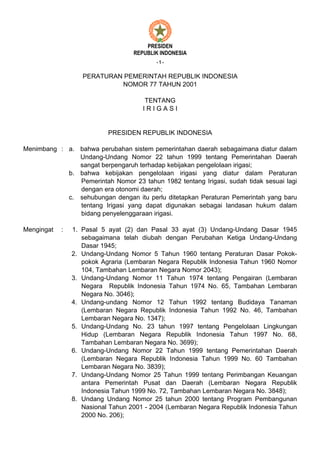PRESIDEN
                                   REPUBLIK INDONESIA
                                          -1-


                   PERATURAN PEMERINTAH REPUBLIK INDONESIA
                            NOMOR 77 TAHUN 2001

                                       TENTANG
                                      IRIGASI


                           PRESIDEN REPUBLIK INDONESIA

Menimbang : a. bahwa perubahan sistem pemerintahan daerah sebagaimana diatur dalam
               Undang-Undang Nomor 22 tahun 1999 tentang Pemerintahan Daerah
               sangat berpengaruh terhadap kebijakan pengelolaan irigasi;
            b. bahwa kebijakan pengelolaan irigasi yang diatur dalam Peraturan
               Pemerintah Nomor 23 tahun 1982 tentang Irigasi, sudah tidak sesuai lagi
               dengan era otonomi daerah;
            c. sehubungan dengan itu perlu ditetapkan Peraturan Pemerintah yang baru
               tentang Irigasi yang dapat digunakan sebagai landasan hukum dalam
               bidang penyelenggaraan irigasi.

Mengingat   :   1. Pasal 5 ayat (2) dan Pasal 33 ayat (3) Undang-Undang Dasar 1945
                   sebagaimana telah diubah dengan Perubahan Ketiga Undang-Undang
                   Dasar 1945;
                2. Undang-Undang Nomor 5 Tahun 1960 tentang Peraturan Dasar Pokok-
                   pokok Agraria (Lembaran Negara Republik Indonesia Tahun 1960 Nomor
                   104, Tambahan Lembaran Negara Nomor 2043);
                3. Undang-Undang Nomor 11 Tahun 1974 tentang Pengairan (Lembaran
                   Negara Republik Indonesia Tahun 1974 No. 65, Tambahan Lembaran
                   Negara No. 3046);
                4. Undang-undang Nomor 12 Tahun 1992 tentang Budidaya Tanaman
                   (Lembaran Negara Republik Indonesia Tahun 1992 No. 46, Tambahan
                   Lembaran Negara No. 1347);
                5. Undang-Undang No. 23 tahun 1997 tentang Pengelolaan Lingkungan
                   Hidup (Lembaran Negara Republik Indonesia Tahun 1997 No. 68,
                   Tambahan Lembaran Negara No. 3699);
                6. Undang-Undang Nomor 22 Tahun 1999 tentang Pemerintahan Daerah
                   (Lembaran Negara Republik Indonesia Tahun 1999 No. 60 Tambahan
                   Lembaran Negara No. 3839);
                7. Undang-Undang Nomor 25 Tahun 1999 tentang Perimbangan Keuangan
                   antara Pemerintah Pusat dan Daerah (Lembaran Negara Republik
                   Indonesia Tahun 1999 No. 72, Tambahan Lembaran Negara No. 3848);
                8. Undang Undang Nomor 25 tahun 2000 tentang Program Pembangunan
                   Nasional Tahun 2001 - 2004 (Lembaran Negara Republik Indonesia Tahun
                   2000 No. 206);
 