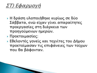  Η δράση υλοποιήθηκε κυρίως σε δύο
Σάββατα, ενώ είχαν γίνει απαραίτητες
προεργασίες στη διάρκεια των
προηγούμενων ημερών.
 Προετοιμασίες:
 Εθελοντές γονείς και τεχνίτες του Δήμου
προετοίμασαν τις επιφάνειες των τοίχων
που θα βάφονταν.
 