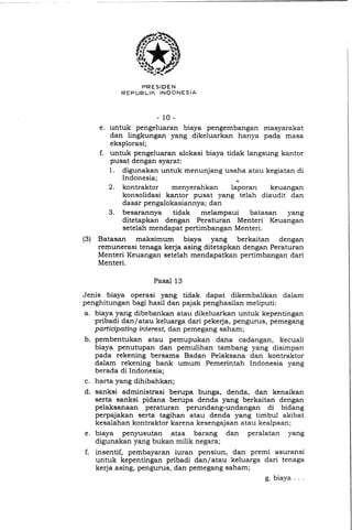 PRESIDEN
R E P U B L I K lNDONESIA
- 1 0 -
e. untuk pengeluaran biaya pengembangan masyarakat
dan lingkungan yang dikeluarkan hanya pada masa
eksplorasi;
f. untuk pengeluaran alokasi biaya tidak langsung kantor
pusat dengan syarat:
1. digunakan untuk menunjang usaha atau kegiatan di
Indonesia; *
2. kontraktor menyerahkan laporan keuangan
konsolidasi kantor pusat yang telah diaudit dan
dasar pengalokasiannya; dan
3. besarannya tidak melampaui batasan yang
ditetapkan dengan Peraturan Menteri Keuangan
setelah mendapat pertimbangan Menteri.
(3) Batasan maksimum biaya yang berkaitan dengan
remunerasi tenaga kerja asing ditetapkan dengan Peraturan
Menteri Keuangan setelah mendapatkan pertimbangan dari
Menteri.
Pasal 13
Jenis biaya operasi yang tidak dapat dikembalikan dalam
penghitungan bagi hasil dan pajak penghasilan meliputi:
a, biaya yang dibebankan atau dikeluarkan untuk kepentingan
pribadi dan/atau keluarga dari pekerja, pengurus, pemegang
participating interest,dan pemegang saham;
b. pembentukan atau pemupukan dana cadangan, kecuali
biaya penutupan dan pemulihan tambang yang disimpan
pada rekening bersama Badan Pelaksana dan kontraktor
dalam rekening bank umum Pemerintah Indonesia yang
berada di Indonesia;
c. harta yang dihibahkan;
d, sanksi administrasi berupa bunga, denda, dan kenaikan
serta sanksi pidana berupa denda yang berkaitan dengan
pelaksanaan peraturan perundang-undangan di bidang
perpajakan serta tagihan atau denda yang timbul akibat
kesalahan kontraktor karena kesengajaan atau kealpaan;
e. biaya penyusutan atas barang dan peralatan yang
digunakan yang bukan milik negara;
f. insentif, pembayaran iuran pensiun, dan premi asuransi
untuk kepentingan pribadi dan/atau keluarga dari tenaga
kerja asing, pengurus, dan pemegang saham;
g. biaya . . .
 