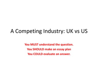 A Competing Industry: UK vs US You MUST understand the question. You SHOULD make an essay plan You COULD evaluate an answer. 