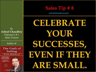 Sales Tip # 8
                                    ashrafchaudhry.com




            By
                                 CELEBRATE
Ashraf Chaudhry
     Pakistan’s # 1
     Sales Trainer
                                   YOUR
                                 SUCCESSES,
-----------------------------
        Author of




                                EVEN IF THEY
                                 ARE SMALL.
 