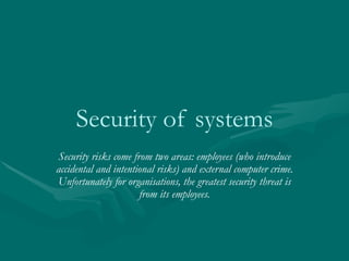 Security of systems
Security risks come from two areas: employees (who introduce
accidental and intentional risks) and external computer crime.
Unfortunately for organisations, the greatest security threat is
                      from its employees.
 