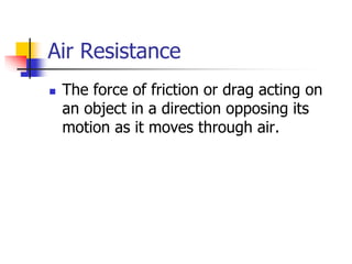 Air Resistance
 The force of friction or drag acting on
an object in a direction opposing its
motion as it moves through air.
 