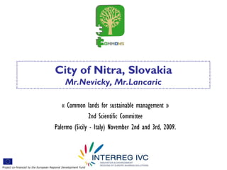 City of Nitra, Slovakia
                                              Mr.Nevicky, Mr.Lancaric

                                         « Common lands for sustainable management »
                                                     2nd Scientific Committee
                                      Palermo (Sicily - Italy) November 2nd and 3rd, 2009.




Project co-financed by the European Regional Development Fund
 