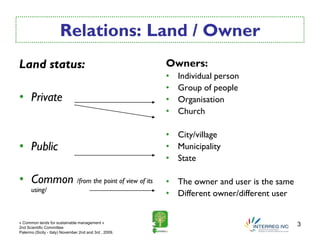 Relations: Land / Owner
Land status:                                            Owners:
                                                        •   Individual person
                                                        •   Group of people
• Private                                               •   Organisation
                                                        •   Church

                                                        • City/village
• Public                                                • Municipality
                                                        • State

• Common /from the point of view of its                 • The owner and user is the same
      using/
                                                        • Different owner/different user

« Common lands for sustainable management »
2nd Scientific Committee
                                                                                           3
Palermo (Sicily - Italy) November 2nd and 3rd , 2009.
 