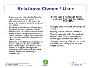 Relations: Owner / User
•     Owner and user of the land in Slovakia                 Some user´s rights and duties
      could be the same, but mostly is                        /example from the Forest law
      different. It depends on the way of the                          326/2005/:
      using of the land, and from the owner and
      user status.
•     Slovak law system knows different terms           •   Managing the precaution of damage to
      describing the users and using of lands –             forests
      administrator, controller, manager, arator.       •   Keeping the list of biotic infestants
•     There could be the agreement between              •   Clearing away the sick, damaged and
      owner and user, through which are some                infested trees, like a precaution to
      rights and responsibilities delegated from
      owner to user.                                        spreading of illnesses and infestants
•     There are some differences, according to          •   Managing the using of woods, in order
      owner's status, in the case, when the                 not to violate the rights of another
      owner is the state – then there is strict             woods owners...
      control of using and holding of the
      ownership, for example, the state can't
      just like dedicate its ownership to
      someone, etc.



« Common lands for sustainable management »
2nd Scientific Committee
                                                                                                4
Palermo (Sicily - Italy) November 2nd and 3rd , 2009.
 