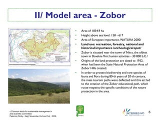 II/ Model area - Zobor
                                                        •   Area of 1854,9 ha
                                                        •   Height above sea level: 158 - 617
                                                        •   Area of European importance /NATURA 2000/
                                                        •   Land use: recreation, forestry, national and
                                                            historical importance /archeological spot/
                                                        •   Zobor is situated near the town of Nitra, the oldest
                                                            town in Slovakia /first human activities - 30 000 b.C./
                                                        •   Origins of the land protection are dated to 1952,
                                                            when had been the State Natural Protection Area of
                                                            Zobor Hills created.
                                                        •   In order to protect biodiversity and rare species of
                                                            fauna and flora during 80-th years of 20-th century,
                                                            the mass tourism paths were deflected and this act led
                                                            to the creation of the Zobor educational path, which
                                                            route respects the specific conditions of the nature
                                                            protection in the area.




« Common lands for sustainable management »
2nd Scientific Committee
                                                                                                                 6
Palermo (Sicily - Italy) November 2nd and 3rd , 2009.
 