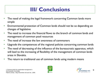 III/ Conclusions
• The need of making the legal framework concerning Common lands more
  simple
• Environmental protection of Common lands should not be so depending on
  changes of legislative
• The need to increase the financial flows to the branch of common lands and
  management of common pool resources
• The need of increase the law awareness of commoners
• Upgrade the competences of the regional policies concerning common lands
• The need of decreasing of the influence of the bureaucratic apparatus, which
  will lead to the increasing of flexibility of the management of common lands
  areas in Slovakia.
• The return to traditional use of common lands using modern means


 « Common lands for sustainable management »
 2nd Scientific Committee
                                                                             9
 Palermo (Sicily - Italy) November 2nd and 3rd , 2009.
 