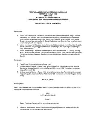 PERATURAN PEMERINTAH REPUBLIK INDONESIA
NOMOR 80 TAHUN 1999
TENTANG
KAWASAN SIAP BANGUN DAN
LINGKUNGAN SIAP BANGUN YANG BERDIRI SENDIRI
PRESIDEN REPUBLIK INDONESIA,
Menimbang :
a. bahwa untuk memenuhi kebutuhan perumahan dan permukiman dalam jangka pendek,
menengah dan panjang perlu diusahakan pembangunan kawasan permukiman skala
besar melalui penyediaan tanah siap bangun dan kaveling tanah matang yang sesuai
dengan rencana tata ruang wilayah Daerah Kabupaten dan Daerah Kota yang terencana
secara menyeluruh dan terpadu;
b. bahwa pembangunan kawasan permukiman skala besar secara menyeluruh dan terpadu
tersebut meliputi penyelenggaraan kawasan siap bangun dan lingkungan siap bangun
yang berdiri sendiri;
c. bahwa dalam rangka melaksanakan ketentuan Pasal 19 dan Pasal 32 Undang-undang
Nomor 4 Tahun 1992 tentang Perumahan dan Permukiman, perlu menetapkan Peraturan
Pemerintah tentang Kawasan Siap Bangun dan Lingkungan Siap Bangun yang Berdiri
Sendiri;
Mengingat :
1. Pasal 5 ayat (2) Undang-Undang Dasar 1945;
2. Undang-undang Nomor 5 Tahun 1960 tentang Peraturan Dasar Pokok-pokok Agraria
(Lembaran Negara Republik Indonesia Tahun 1960 Nomor 104, Tambahan Lembaran
Negara Nomor 2043);
3. Undang-undang Nomor 4 Tahun 1992 tentang Perumahan dan Permukiman (Lembaran
Negara Republik Indonesia Tahun 1992 Nomor 23, Tambahan Lembaran Negara Nomor
3469);
MEMUTUSKAN:
Menetapkan :
PERATURAN PEMERINTAH TENTANG KAWASAN SIAP BANGUN DAN LINGKUNGAN SIAP
BANGUN YANG BERDIRI SENDIRI.
BAB I
KETENTUAN UMUM
Pasal 1
Dalam Peraturan Pemerintah ini yang dimaksud dengan:
1. Kawasan permukiman adalah kawasan budidaya yang ditetapkan dalam rencana tata
ruang dengan fungsi utama untuk permukiman;
 