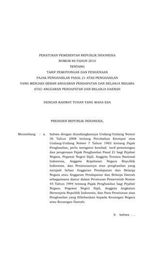 PERATURAN PEMERINTAH REPUBLIK INDONESIA
                          NOMOR 80 TAHUN 2010
                                 TENTANG
                    TARIF PEMOTONGAN DAN PENGENAAN
            PAJAK PENGHASILAN PASAL 21 ATAS PENGHASILAN
 YANG MENJADI BEBAN ANGGARAN PENDAPATAN DAN BELANJA NEGARA
        ATAU ANGGARAN PENDAPATAN DAN BELANJA DAERAH



               DENGAN RAHMAT TUHAN YANG MAHA ESA




                     PRESIDEN REPUBLIK INDONESIA,



Menimbang    : a.    bahwa dengan diundangkannya Undang-Undang Nomor
                     36 Tahun 2008 tentang Perubahan Keempat atas
                     Undang-Undang Nomor 7 Tahun 1983 tentang Pajak
                     Penghasilan, perlu mengatur kembali tarif pemotongan
                     dan pengenaan Pajak Penghasilan Pasal 21 bagi Pejabat
                     Negara, Pegawai Negeri Sipil, Anggota Tentara Nasional
                     Indonesia,   Anggota   Kepolisian   Negara    Republik
                     Indonesia, dan Pensiunannya atas penghasilan yang
                     menjadi beban Anggaran Pendapatan dan Belanja
                     Negara atau Anggaran Pendapatan dan Belanja Daerah
                     sebagaimana diatur dalam Peraturan Pemerintah Nomor
                     45 Tahun 1994 tentang Pajak Penghasilan bagi Pejabat
                     Negara, Pegawai Negeri Sipil, Anggota Angkatan
                     Bersenjata Republik Indonesia, dan Para Pensiunan atas
                     Penghasilan yang Dibebankan kepada Keuangan Negara
                     atau Keuangan Daerah;



                                                             b. bahwa . . .
 