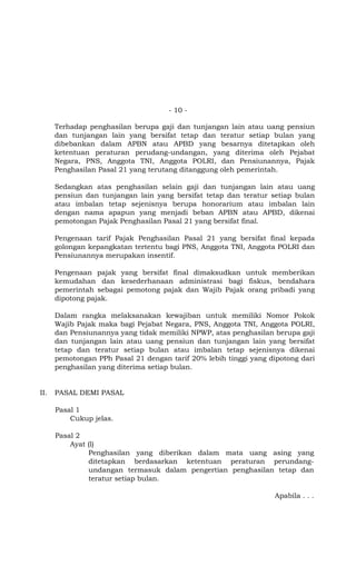 - 10 -

      Terhadap penghasilan berupa gaji dan tunjangan lain atau uang pensiun
      dan tunjangan lain yang bersifat tetap dan teratur setiap bulan yang
      dibebankan dalam APBN atau APBD yang besarnya ditetapkan oleh
      ketentuan peraturan perudang-undangan, yang diterima oleh Pejabat
      Negara, PNS, Anggota TNI, Anggota POLRI, dan Pensiunannya, Pajak
      Penghasilan Pasal 21 yang terutang ditanggung oleh pemerintah.

      Sedangkan atas penghasilan selain gaji dan tunjangan lain atau uang
      pensiun dan tunjangan lain yang bersifat tetap dan teratur setiap bulan
      atau imbalan tetap sejenisnya berupa honorarium atau imbalan lain
      dengan nama apapun yang menjadi beban APBN atau APBD, dikenai
      pemotongan Pajak Penghasilan Pasal 21 yang bersifat final.

      Pengenaan tarif Pajak Penghasilan Pasal 21 yang bersifat final kepada
      golongan kepangkatan tertentu bagi PNS, Anggota TNI, Anggota POLRI dan
      Pensiunannya merupakan insentif.

      Pengenaan pajak yang bersifat final dimaksudkan untuk memberikan
      kemudahan dan kesederhanaan administrasi bagi fiskus, bendahara
      pemerintah sebagai pemotong pajak dan Wajib Pajak orang pribadi yang
      dipotong pajak.

      Dalam rangka melaksanakan kewajiban untuk memiliki Nomor Pokok
      Wajib Pajak maka bagi Pejabat Negara, PNS, Anggota TNI, Anggota POLRI,
      dan Pensiunannya yang tidak memiliki NPWP, atas penghasilan berupa gaji
      dan tunjangan lain atau uang pensiun dan tunjangan lain yang bersifat
      tetap dan teratur setiap bulan atau imbalan tetap sejenisnya dikenai
      pemotongan PPh Pasal 21 dengan tarif 20% lebih tinggi yang dipotong dari
      penghasilan yang diterima setiap bulan.


II.   PASAL DEMI PASAL

      Pasal 1
          Cukup jelas.

      Pasal 2
          Ayat (l)
               Penghasilan yang diberikan dalam mata uang asing yang
               ditetapkan berdasarkan ketentuan peraturan perundang-
               undangan termasuk dalam pengertian penghasilan tetap dan
               teratur setiap bulan.

                                                                  Apabila . . .
 