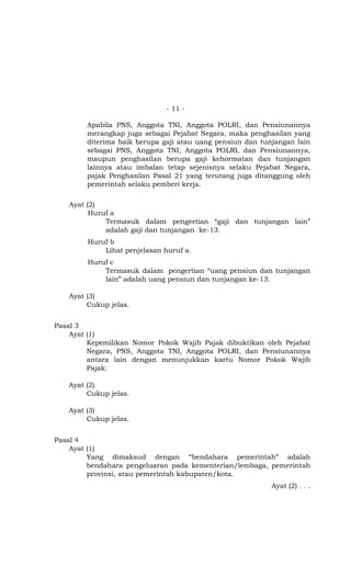 - 11 -

        Apabila PNS, Anggota TNI, Anggota POLRI, dan Pensiunannya
        merangkap juga sebagai Pejabat Negara, maka penghasilan yang
        diterima baik berupa gaji atau uang pensiun dan tunjangan lain
        sebagai PNS, Anggota TNI, Anggota POLRI, dan Pensiunannya,
        maupun penghasilan berupa gaji kehormatan dan tunjangan
        lainnya atau imbalan tetap sejenisnya selaku Pejabat Negara,
        pajak Penghasilan Pasal 21 yang terutang juga ditanggung oleh
        pemerintah selaku pemberi kerja.

   Ayat (2)
         Huruf a
             Termasuk dalam pengertian gaji dan tunjangan lain
             adalah gaji dan tunjangan ke-13.
        Huruf b
            Lihat penjelasan huruf a.
        Huruf c
            Termasuk dalam pengertian uang pensiun dan tunjangan
            lain adalah uang pensiun dan tunjangan ke-13.

   Ayat (3)
        Cukup jelas.


Pasal 3
    Ayat (1)
         Kepemilikan Nomor Pokok Wajib Pajak dibuktikan oleh Pejabat
         Negara, PNS, Anggota TNI, Anggota POLRI, dan Pensiunannya
         antara lain dengan menunjukkan kartu Nomor Pokok Wajib
         Pajak.

   Ayat (2)
        Cukup jelas.

   Ayat (3)
        Cukup jelas.


Pasal 4
    Ayat (1)
         Yang dimaksud dengan bendahara pemerintah adalah
         bendahara pengeluaran pada kementerian/lembaga, pemerintah
         provinsi, atau pemerintah kabupaten/kota.
                                                           Ayat (2) . . .
 