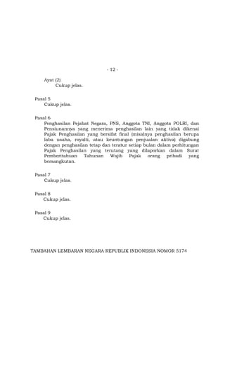 - 12 -

     Ayat (2)
          Cukup jelas.


 Pasal 5
     Cukup jelas.


 Pasal 6
     Penghasilan Pejabat Negara, PNS, Anggota TNI, Anggota POLRI, dan
     Pensiunannya yang menerima penghasilan lain yang tidak dikenai
     Pajak Penghasilan yang bersifat final (misalnya penghasilan berupa
     laba usaha, royalti, atau keuntungan penjualan aktiva) digabung
     dengan penghasilan tetap dan teratur setiap bulan dalam perhitungan
     Pajak Penghasilan yang terutang yang dilaporkan dalam Surat
     Pemberitahuan    Tahunan    Wajib    Pajak    orang   pribadi  yang
     bersangkutan.


 Pasal 7
     Cukup jelas.


 Pasal 8
    Cukup jelas.


 Pasal 9
    Cukup jelas.




TAMBAHAN LEMBARAN NEGARA REPUBLIK INDONESIA NOMOR 5174
 