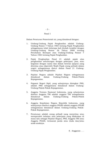 -3-

                  Pasal 1


Dalam Peraturan Pemerintah ini, yang dimaksud dengan:

1.   Undang-Undang Pajak Penghasilan adalah Undang-
     Undang Nomor 7 Tahun 1983 tentang Pajak Penghasilan
     sebagaimana telah beberapa kali diubah terakhir dengan
     Undang-Undang Nomor 36 Tahun 2008 tentang
     Perubahan Keempat atas Undang-Undang Nomor 7
     Tahun 1983 tentang Pajak Penghasilan.

2.   Pajak Penghasilan Pasal 21 adalah pajak atas
     penghasilan sehubungan dengan pekerjaan, jasa, atau
     kegiatan dengan nama dan dalam bentuk apapun yang
     diterima atau diperoleh Wajib Pajak orang pribadi dalam
     negeri sebagaimana diatur dalam Pasal 21 Undang-
     Undang Pajak Penghasilan.

3.   Pejabat Negara adalah Pejabat Negara sebagaimana
     dimaksud     dalam   Undang-Undang   Pokok-Pokok
     Kepegawaian.

4.   Pegawai Negeri Sipil, yang selanjutnya disingkat PNS,
     adalah PNS sebagaimana dimaksud dalam Undang-
     Undang Pokok-Pokok Kepegawaian.

5.   Anggota Tentara Nasional Indonesia, yang selanjutnya
     disebut Anggota TNI adalah anggota TNI sebagaimana
     dimaksud     dalam   Undang-Undang      Pokok-Pokok
     Kepegawaian.

6.   Anggota Kepolisian Negara Republik Indonesia, yang
     selanjutnya disebut anggota POLRI adalah anggota POLRI
     sebagaimana dimaksud dalam Undang-Undang Pokok-
     Pokok Kepegawaian.

7.   Pensiunan adalah orang pribadi yang menerima atau
     memperoleh imbalan atas pekerjaan yang dilakukan di
     masa lalu sebagai Pejabat Negara, PNS, Anggota TNI atau
     Anggota POLRI, termasuk janda atau duda dan/atau
     anak-anaknya.



                                            8. Anggaran . . .
 