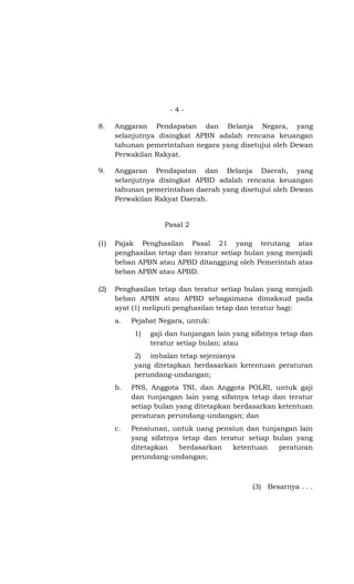 -4-

8.    Anggaran Pendapatan dan Belanja Negara, yang
      selanjutnya disingkat APBN adalah rencana keuangan
      tahunan pemerintahan negara yang disetujui oleh Dewan
      Perwakilan Rakyat.

9.    Anggaran Pendapatan dan Belanja Daerah, yang
      selanjutnya disingkat APBD adalah rencana keuangan
      tahunan pemerintahan daerah yang disetujui oleh Dewan
      Perwakilan Rakyat Daerah.


                    Pasal 2

(1)   Pajak Penghasilan Pasal 21 yang terutang atas
      penghasilan tetap dan teratur setiap bulan yang menjadi
      beban APBN atau APBD ditanggung oleh Pemerintah atas
      beban APBN atau APBD.

(2)   Penghasilan tetap dan teratur setiap bulan yang menjadi
      beban APBN atau APBD sebagaimana dimaksud pada
      ayat (1) meliputi penghasilan tetap dan teratur bagi:
      a.   Pejabat Negara, untuk:
           1)   gaji dan tunjangan lain yang sifatnya tetap dan
                teratur setiap bulan; atau
           2) imbalan tetap sejenisnya
           yang ditetapkan berdasarkan ketentuan peraturan
           perundang-undangan;
      b.   PNS, Anggota TNI, dan Anggota POLRI, untuk gaji
           dan tunjangan lain yang sifatnya tetap dan teratur
           setiap bulan yang ditetapkan berdasarkan ketentuan
           peraturan perundang-undangan; dan
      c.   Pensiunan, untuk uang pensiun dan tunjangan lain
           yang sifatnya tetap dan teratur setiap bulan yang
           ditetapkan   berdasarkan    ketentuan   peraturan
           perundang-undangan;



                                             (3) Besarnya . . .
 