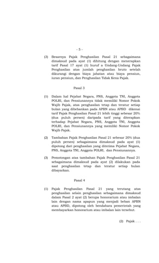 -5-

(3)   Besarnya Pajak Penghasilan Pasal 21 sebagaimana
      dimaksud pada ayat (1) dihitung dengan menerapkan
      tarif Pasal 17 ayat (1) huruf a Undang-Undang Pajak
      Penghasilan atas jumlah penghasilan bruto setelah
      dikurangi dengan biaya jabatan atau biaya pensiun,
      iuran pensiun, dan Penghasilan Tidak Kena Pajak.


                    Pasal 3

(1)   Dalam hal Pejabat Negara, PNS, Anggota TNI, Anggota
      POLRI, dan Pensiunannya tidak memiliki Nomor Pokok
      Wajib Pajak, atas penghasilan tetap dan teratur setiap
      bulan yang dibebankan pada APBN atau APBD dikenai
      tarif Pajak Penghasilan Pasal 21 lebih tinggi sebesar 20%
      (dua puluh persen) daripada tarif yang diterapkan
      terhadap Pejabat Negara, PNS, Anggota TNI, Anggota
      POLRI, dan Pensiunannya yang memiliki Nomor Pokok
      Wajib Pajak.

(2)   Tambahan Pajak Penghasilan Pasal 21 sebesar 20% (dua
      puluh persen) sebagaimana dimaksud pada ayat (1)
      dipotong dari penghasilan yang diterima Pejabat Negara,
      PNS, Anggota TNI, Anggota POLRI, dan Pensiunannya.

(3)   Pemotongan atas tambahan Pajak Penghasilan Pasal 21
      sebagaimana dimaksud pada ayat (2) dilakukan pada
      saat penghasilan tetap dan teratur setiap bulan
      dibayarkan.


                    Pasal 4

(1)   Pajak Penghasilan Pasal 21 yang terutang atas
      penghasilan selain penghasilan sebagaimana dimaksud
      dalam Pasal 2 ayat (2) berupa honorarium atau imbalan
      lain dengan nama apapun yang menjadi beban APBN
      atau APBD, dipotong oleh bendahara pemerintah yang
      membayarkan honorarium atau imbalan lain tersebut.


                                                 (2) Pajak . . .
 