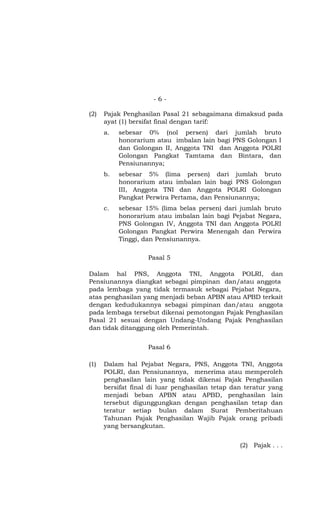 -6-

(2)   Pajak Penghasilan Pasal 21 sebagaimana dimaksud pada
      ayat (1) bersifat final dengan tarif:
      a.   sebesar 0% (nol persen) dari jumlah bruto
           honorarium atau imbalan lain bagi PNS Golongan I
           dan Golongan II, Anggota TNI dan Anggota POLRI
           Golongan Pangkat Tamtama dan Bintara, dan
           Pensiunannya;
      b.   sebesar 5% (lima persen) dari jumlah bruto
           honorarium atau imbalan lain bagi PNS Golongan
           III, Anggota TNI dan Anggota POLRI Golongan
           Pangkat Perwira Pertama, dan Pensiunannya;
      c.   sebesar 15% (lima belas persen) dari jumlah bruto
           honorarium atau imbalan lain bagi Pejabat Negara,
           PNS Golongan IV, Anggota TNI dan Anggota POLRI
           Golongan Pangkat Perwira Menengah dan Perwira
           Tinggi, dan Pensiunannya.

                    Pasal 5

Dalam hal PNS, Anggota TNI, Anggota POLRI, dan
Pensiunannya diangkat sebagai pimpinan dan/atau anggota
pada lembaga yang tidak termasuk sebagai Pejabat Negara,
atas penghasilan yang menjadi beban APBN atau APBD terkait
dengan kedudukannya sebagai pimpinan dan/atau anggota
pada lembaga tersebut dikenai pemotongan Pajak Penghasilan
Pasal 21 sesuai dengan Undang-Undang Pajak Penghasilan
dan tidak ditanggung oleh Pemerintah.


                    Pasal 6

(1)   Dalam hal Pejabat Negara, PNS, Anggota TNI, Anggota
      POLRI, dan Pensiunannya, menerima atau memperoleh
      penghasilan lain yang tidak dikenai Pajak Penghasilan
      bersifat final di luar penghasilan tetap dan teratur yang
      menjadi beban APBN atau APBD, penghasilan lain
      tersebut digunggungkan dengan penghasilan tetap dan
      teratur setiap bulan dalam Surat Pemberitahuan
      Tahunan Pajak Penghasilan Wajib Pajak orang pribadi
      yang bersangkutan.


                                                 (2) Pajak . . .
 