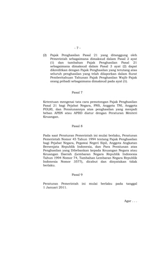-7-

(2)   Pajak Penghasilan Pasal 21 yang ditanggung oleh
      Pemerintah sebagaimana dimaksud dalam Pasal 2 ayat
      (1) dan tambahan Pajak Penghasilan Pasal 21
      sebagaimana dimaksud dalam Pasal 3 ayat (2) dapat
      dikreditkan dengan Pajak Penghasilan yang terutang atas
      seluruh penghasilan yang telah dilaporkan dalam Surat
      Pemberitahuan Tahunan Pajak Penghasilan Wajib Pajak
      orang pribadi sebagaimana dimaksud pada ayat (1).


                   Pasal 7


Ketentuan mengenai tata cara pemotongan Pajak Penghasilan
Pasal 21 bagi Pejabat Negara, PNS, Anggota TNI, Anggota
POLRI, dan Pensiunannya atas penghasilan yang menjadi
beban APBN atau APBD diatur dengan Peraturan Menteri
Keuangan.


                   Pasal 8


Pada saat Peraturan Pemerintah ini mulai berlaku, Peraturan
Pemerintah Nomor 45 Tahun 1994 tentang Pajak Penghasilan
bagi Pejabat Negara, Pegawai Negeri Sipil, Anggota Angkatan
Bersenjata Republik Indonesia, dan Para Pensiunan atas
Penghasilan yang Dibebankan kepada Keuangan Negara atau
Keuangan Daerah (Lembaran Negara Republik Indonesia
Tahun 1994 Nomor 74, Tambahan Lembaran Negara Republik
Indonesia Nomor 3577), dicabut dan dinyatakan tidak
berlaku.


                   Pasal 9

Peraturan Pemerintah       ini   mulai   berlaku   pada    tanggal
1 Januari 2011.



                                                          Agar . . .
 