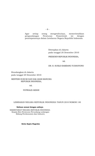 -8-

                Agar   setiap  orang   mengetahuinya,   memerintahkan
                pengundangan    Peraturan   Pemerintah   ini    dengan
                penempatannya dalam Lembaran Negara Republik Indonesia.




                                         Ditetapkan di Jakarta
                                         pada tanggal 20 Desember 2010

                                         PRESIDEN REPUBLIK INDONESIA,

                                                      ttd.

                                         DR. H. SUSILO BAMBANG YUDHOYONO


 Diundangkan di Jakarta
 pada tanggal 20 Desember 2010

 MENTERI HUKUM DAN HAK ASASI MANUSIA
         REPUBLIK INDONESIA,

                    ttd.

              PATRIALIS AKBAR




    LEMBARAN NEGARA REPUBLIK INDONESIA TAHUN 2010 NOMOR 140

       Salinan sesuai dengan aslinya
SEKRETARIAT NEGARA REPUBLIK INDONESIA
  Kepala Biro Peraturan Perundang-undangan
      Bidang Perekonomin dan Industri,




            Setio Sapto Nugroho
 