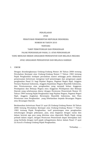PENJELASAN
                                     ATAS
               PERATURAN PEMERINTAH REPUBLIK INDONESIA
                            NOMOR 80 TAHUN 2010
                                   TENTANG
                    TARIF PEMOTONGAN DAN PENGENAAN
              PAJAK PENGHASILAN PASAL 21 ATAS PENGHASILAN
     YANG MENJADI BEBAN ANGGARAN PENDAPATAN DAN BELANJA NEGARA

            ATAU ANGGARAN PENDAPATAN DAN BELANJA DAERAH


I.    UMUM

      Dengan diundangkannya Undang-Undang Nomor 36 Tahun 2008 tentang
      Perubahan Keempat atas Undang-Undang Nomor 7 Tahun 1983 tentang
      Pajak Penghasilan terdapat perubahan materi sehingga perlu dilakukan
      penyesuaian ketentuan mengenai tarif pemotongan dan pengenaan pajak
      penghasilan Pasal 21 bagi Pejabat Negara, Pegawai Negeri Sipil, Anggota
      Tentara Nasional Indonesia, Anggota Kepolisian Negara Republik Indonesia,
      dan Pensiunannya atas penghasilan yang menjadi beban Anggaran
      Pendapatan dan Belanja Negara atau Anggaran Pendapatan dan Belanja
      Daerah yang sebelumnya diatur dengan Peraturan Pemerintah Nomor 45
      Tahun 1994 tentang Pajak Penghasilan bagi Pejabat Negara, Pegawai Negeri
      Sipil, Anggota Angkatan Bersenjata Republik Indonesia, dan Para
      Pensiunan atas Penghasilan yang Dibebankan kepada Keuangan Negara
      atau Keuangan Daerah.

      Berdasarkan ketentuan Pasal 21 ayat (5) Undang-Undang Nomor 36 Tahun
      2008 tentang Perubahan Keempat atas Undang-Undang Nomor 7 Tahun
      1983 tentang Pajak Penghasilan, tarif pemotongan atas penghasilan
      sehubungan dengan pekerjaan, jasa, atau kegiatan dengan nama dan
      dalam bentuk apa pun yang diterima atau diperoleh Wajib Pajak orang
      pribadi dalam negeri, dengan Peraturan Pemerintah dapat ditetapkan lain
      yang berbeda dengan tarif pajak sebagaimana diatur dalam Pasal 17 ayat
      (1) huruf a Undang-Undang Pajak Penghasilan.

                                                                  Terhadap . . .
 