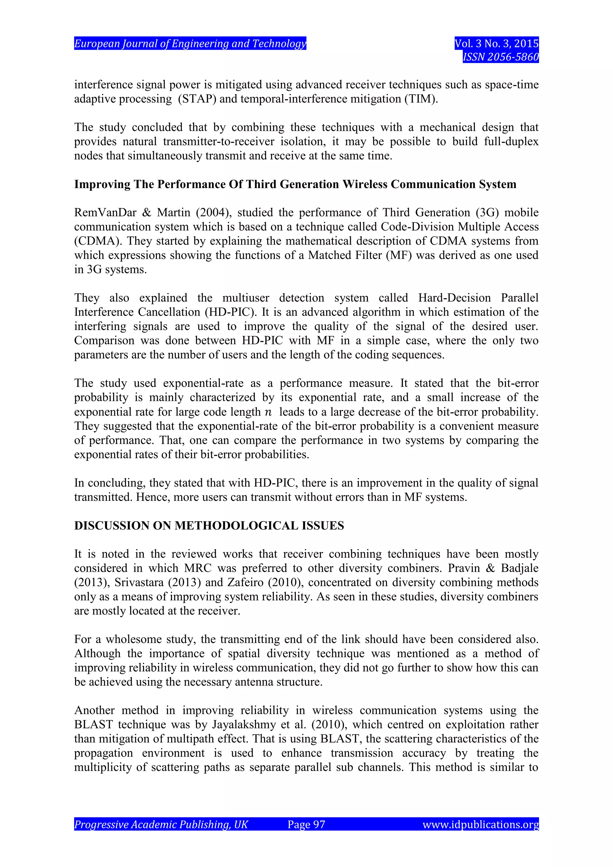 European Journal of Engineering and Technology Vol. 3 No. 3, 2015
ISSN 2056-5860
Progressive Academic Publishing, UK Page 97 www.idpublications.org
interference signal power is mitigated using advanced receiver techniques such as space-time
adaptive processing (STAP) and temporal-interference mitigation (TIM).
The study concluded that by combining these techniques with a mechanical design that
provides natural transmitter-to-receiver isolation, it may be possible to build full-duplex
nodes that simultaneously transmit and receive at the same time.
Improving The Performance Of Third Generation Wireless Communication System
RemVanDar & Martin (2004), studied the performance of Third Generation (3G) mobile
communication system which is based on a technique called Code-Division Multiple Access
(CDMA). They started by explaining the mathematical description of CDMA systems from
which expressions showing the functions of a Matched Filter (MF) was derived as one used
in 3G systems.
They also explained the multiuser detection system called Hard-Decision Parallel
Interference Cancellation (HD-PIC). It is an advanced algorithm in which estimation of the
interfering signals are used to improve the quality of the signal of the desired user.
Comparison was done between HD-PIC with MF in a simple case, where the only two
parameters are the number of users and the length of the coding sequences.
The study used exponential-rate as a performance measure. It stated that the bit-error
probability is mainly characterized by its exponential rate, and a small increase of the
exponential rate for large code length leads to a large decrease of the bit-error probability.
They suggested that the exponential-rate of the bit-error probability is a convenient measure
of performance. That, one can compare the performance in two systems by comparing the
exponential rates of their bit-error probabilities.
In concluding, they stated that with HD-PIC, there is an improvement in the quality of signal
transmitted. Hence, more users can transmit without errors than in MF systems.
DISCUSSION ON METHODOLOGICAL ISSUES
It is noted in the reviewed works that receiver combining techniques have been mostly
considered in which MRC was preferred to other diversity combiners. Pravin & Badjale
(2013), Srivastara (2013) and Zafeiro (2010), concentrated on diversity combining methods
only as a means of improving system reliability. As seen in these studies, diversity combiners
are mostly located at the receiver.
For a wholesome study, the transmitting end of the link should have been considered also.
Although the importance of spatial diversity technique was mentioned as a method of
improving reliability in wireless communication, they did not go further to show how this can
be achieved using the necessary antenna structure.
Another method in improving reliability in wireless communication systems using the
BLAST technique was by Jayalakshmy et al. (2010), which centred on exploitation rather
than mitigation of multipath effect. That is using BLAST, the scattering characteristics of the
propagation environment is used to enhance transmission accuracy by treating the
multiplicity of scattering paths as separate parallel sub channels. This method is similar to
 