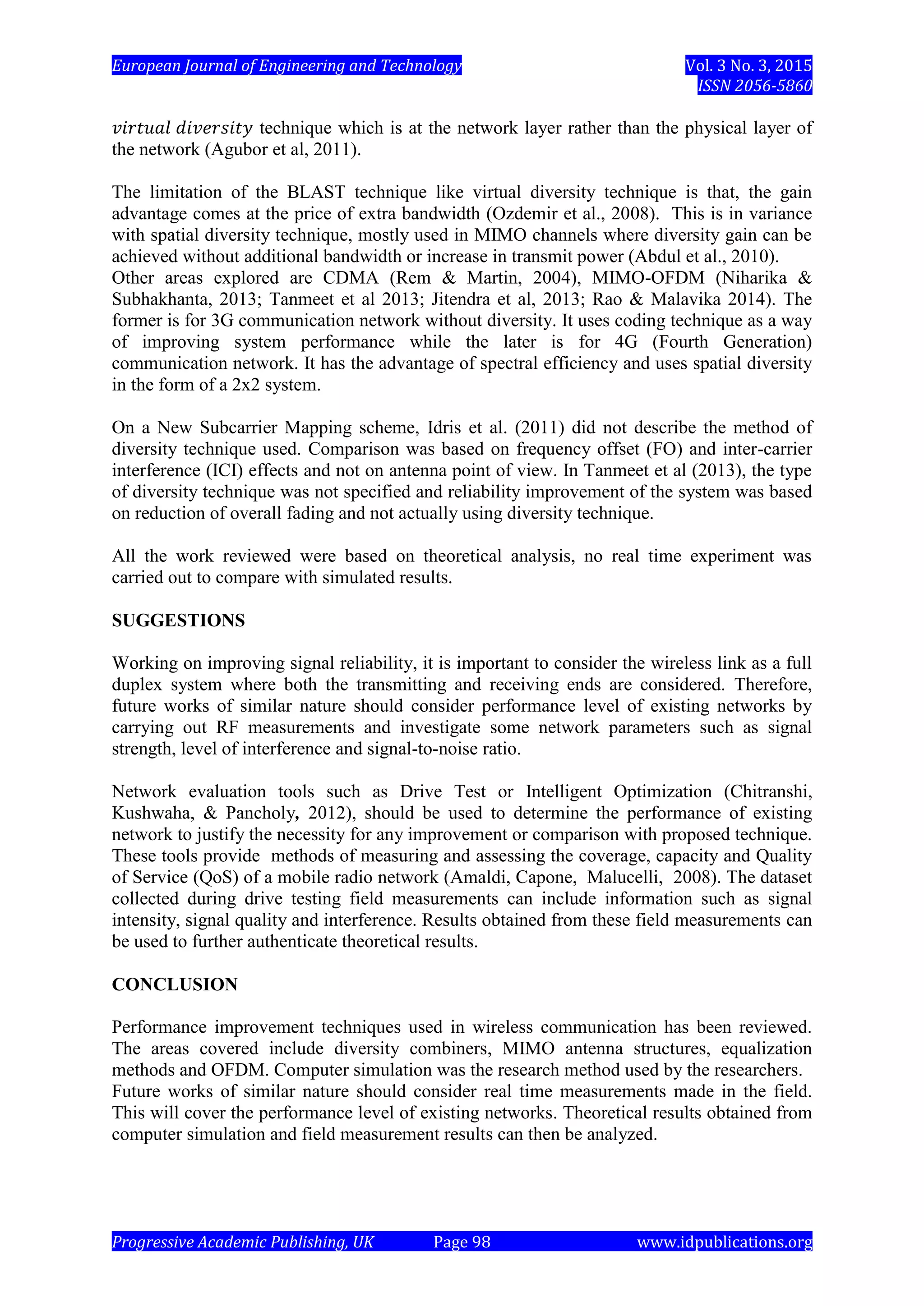 European Journal of Engineering and Technology Vol. 3 No. 3, 2015
ISSN 2056-5860
Progressive Academic Publishing, UK Page 98 www.idpublications.org
technique which is at the network layer rather than the physical layer of
the network (Agubor et al, 2011).
The limitation of the BLAST technique like virtual diversity technique is that, the gain
advantage comes at the price of extra bandwidth (Ozdemir et al., 2008). This is in variance
with spatial diversity technique, mostly used in MIMO channels where diversity gain can be
achieved without additional bandwidth or increase in transmit power (Abdul et al., 2010).
Other areas explored are CDMA (Rem & Martin, 2004), MIMO-OFDM (Niharika &
Subhakhanta, 2013; Tanmeet et al 2013; Jitendra et al, 2013; Rao & Malavika 2014). The
former is for 3G communication network without diversity. It uses coding technique as a way
of improving system performance while the later is for 4G (Fourth Generation)
communication network. It has the advantage of spectral efficiency and uses spatial diversity
in the form of a 2x2 system.
On a New Subcarrier Mapping scheme, Idris et al. (2011) did not describe the method of
diversity technique used. Comparison was based on frequency offset (FO) and inter-carrier
interference (ICI) effects and not on antenna point of view. In Tanmeet et al (2013), the type
of diversity technique was not specified and reliability improvement of the system was based
on reduction of overall fading and not actually using diversity technique.
All the work reviewed were based on theoretical analysis, no real time experiment was
carried out to compare with simulated results.
SUGGESTIONS
Working on improving signal reliability, it is important to consider the wireless link as a full
duplex system where both the transmitting and receiving ends are considered. Therefore,
future works of similar nature should consider performance level of existing networks by
carrying out RF measurements and investigate some network parameters such as signal
strength, level of interference and signal-to-noise ratio.
Network evaluation tools such as Drive Test or Intelligent Optimization (Chitranshi,
Kushwaha, & Pancholy, 2012), should be used to determine the performance of existing
network to justify the necessity for any improvement or comparison with proposed technique.
These tools provide methods of measuring and assessing the coverage, capacity and Quality
of Service (QoS) of a mobile radio network (Amaldi, Capone, Malucelli, 2008). The dataset
collected during drive testing field measurements can include information such as signal
intensity, signal quality and interference. Results obtained from these field measurements can
be used to further authenticate theoretical results.
CONCLUSION
Performance improvement techniques used in wireless communication has been reviewed.
The areas covered include diversity combiners, MIMO antenna structures, equalization
methods and OFDM. Computer simulation was the research method used by the researchers.
Future works of similar nature should consider real time measurements made in the field.
This will cover the performance level of existing networks. Theoretical results obtained from
computer simulation and field measurement results can then be analyzed.
 