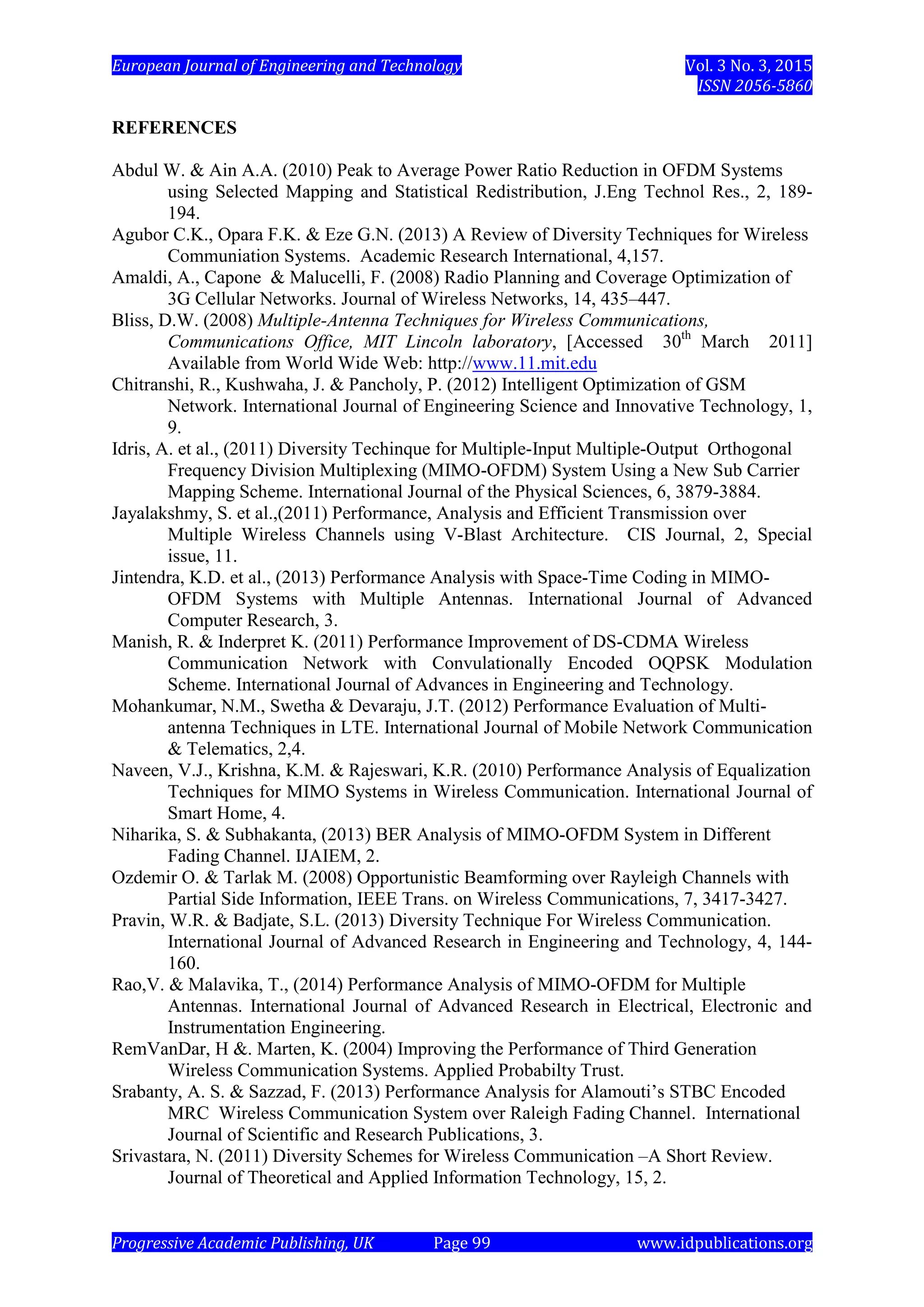 European Journal of Engineering and Technology Vol. 3 No. 3, 2015
ISSN 2056-5860
Progressive Academic Publishing, UK Page 99 www.idpublications.org
REFERENCES
Abdul W. & Ain A.A. (2010) Peak to Average Power Ratio Reduction in OFDM Systems
using Selected Mapping and Statistical Redistribution, J.Eng Technol Res., 2, 189-
194.
Agubor C.K., Opara F.K. & Eze G.N. (2013) A Review of Diversity Techniques for Wireless
Communiation Systems. Academic Research International, 4,157.
Amaldi, A., Capone & Malucelli, F. (2008) Radio Planning and Coverage Optimization of
3G Cellular Networks. Journal of Wireless Networks, 14, 435–447.
Bliss, D.W. (2008) Multiple-Antenna Techniques for Wireless Communications,
Communications Office, MIT Lincoln laboratory, [Accessed 30th
March 2011]
Available from World Wide Web: http://www.11.mit.edu
Chitranshi, R., Kushwaha, J. & Pancholy, P. (2012) Intelligent Optimization of GSM
Network. International Journal of Engineering Science and Innovative Technology, 1,
9.
Idris, A. et al., (2011) Diversity Techinque for Multiple-Input Multiple-Output Orthogonal
Frequency Division Multiplexing (MIMO-OFDM) System Using a New Sub Carrier
Mapping Scheme. International Journal of the Physical Sciences, 6, 3879-3884.
Jayalakshmy, S. et al.,(2011) Performance, Analysis and Efficient Transmission over
Multiple Wireless Channels using V-Blast Architecture. CIS Journal, 2, Special
issue, 11.
Jintendra, K.D. et al., (2013) Performance Analysis with Space-Time Coding in MIMO-
OFDM Systems with Multiple Antennas. International Journal of Advanced
Computer Research, 3.
Manish, R. & Inderpret K. (2011) Performance Improvement of DS-CDMA Wireless
Communication Network with Convulationally Encoded OQPSK Modulation
Scheme. International Journal of Advances in Engineering and Technology.
Mohankumar, N.M., Swetha & Devaraju, J.T. (2012) Performance Evaluation of Multi-
antenna Techniques in LTE. International Journal of Mobile Network Communication
& Telematics, 2,4.
Naveen, V.J., Krishna, K.M. & Rajeswari, K.R. (2010) Performance Analysis of Equalization
Techniques for MIMO Systems in Wireless Communication. International Journal of
Smart Home, 4.
Niharika, S. & Subhakanta, (2013) BER Analysis of MIMO-OFDM System in Different
Fading Channel. IJAIEM, 2.
Ozdemir O. & Tarlak M. (2008) Opportunistic Beamforming over Rayleigh Channels with
Partial Side Information, IEEE Trans. on Wireless Communications, 7, 3417-3427.
Pravin, W.R. & Badjate, S.L. (2013) Diversity Technique For Wireless Communication.
International Journal of Advanced Research in Engineering and Technology, 4, 144-
160.
Rao,V. & Malavika, T., (2014) Performance Analysis of MIMO-OFDM for Multiple
Antennas. International Journal of Advanced Research in Electrical, Electronic and
Instrumentation Engineering.
RemVanDar, H &. Marten, K. (2004) Improving the Performance of Third Generation
Wireless Communication Systems. Applied Probabilty Trust.
Srabanty, A. S. & Sazzad, F. (2013) Performance Analysis for Alamouti’s STBC Encoded
MRC Wireless Communication System over Raleigh Fading Channel. International
Journal of Scientific and Research Publications, 3.
Srivastara, N. (2011) Diversity Schemes for Wireless Communication –A Short Review.
Journal of Theoretical and Applied Information Technology, 15, 2.
 