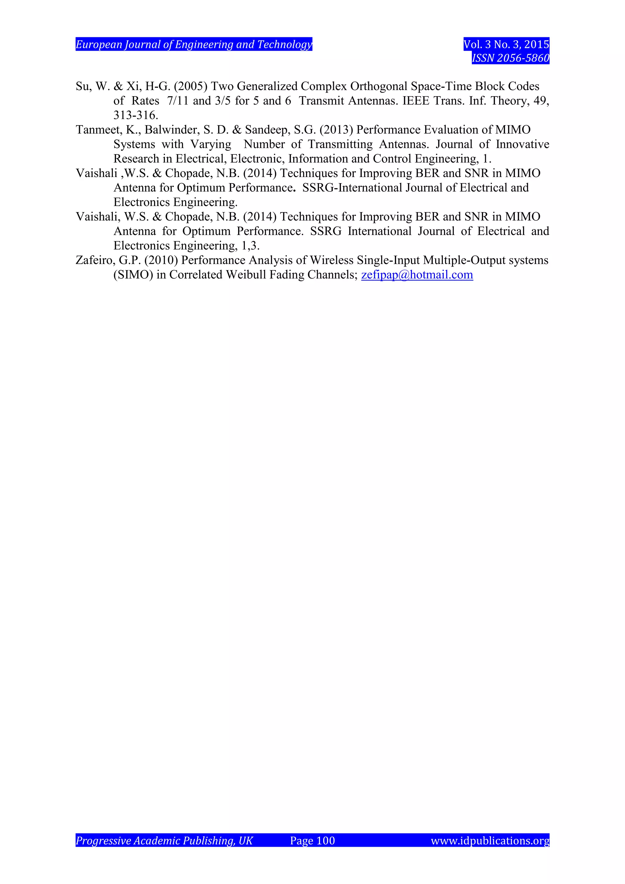 European Journal of Engineering and Technology Vol. 3 No. 3, 2015
ISSN 2056-5860
Progressive Academic Publishing, UK Page 100 www.idpublications.org
Su, W. & Xi, H-G. (2005) Two Generalized Complex Orthogonal Space-Time Block Codes
of Rates 7/11 and 3/5 for 5 and 6 Transmit Antennas. IEEE Trans. Inf. Theory, 49,
313-316.
Tanmeet, K., Balwinder, S. D. & Sandeep, S.G. (2013) Performance Evaluation of MIMO
Systems with Varying Number of Transmitting Antennas. Journal of Innovative
Research in Electrical, Electronic, Information and Control Engineering, 1.
Vaishali ,W.S. & Chopade, N.B. (2014) Techniques for Improving BER and SNR in MIMO
Antenna for Optimum Performance. SSRG-International Journal of Electrical and
Electronics Engineering.
Vaishali, W.S. & Chopade, N.B. (2014) Techniques for Improving BER and SNR in MIMO
Antenna for Optimum Performance. SSRG International Journal of Electrical and
Electronics Engineering, 1,3.
Zafeiro, G.P. (2010) Performance Analysis of Wireless Single-Input Multiple-Output systems
(SIMO) in Correlated Weibull Fading Channels; zefipap@hotmail.com
 