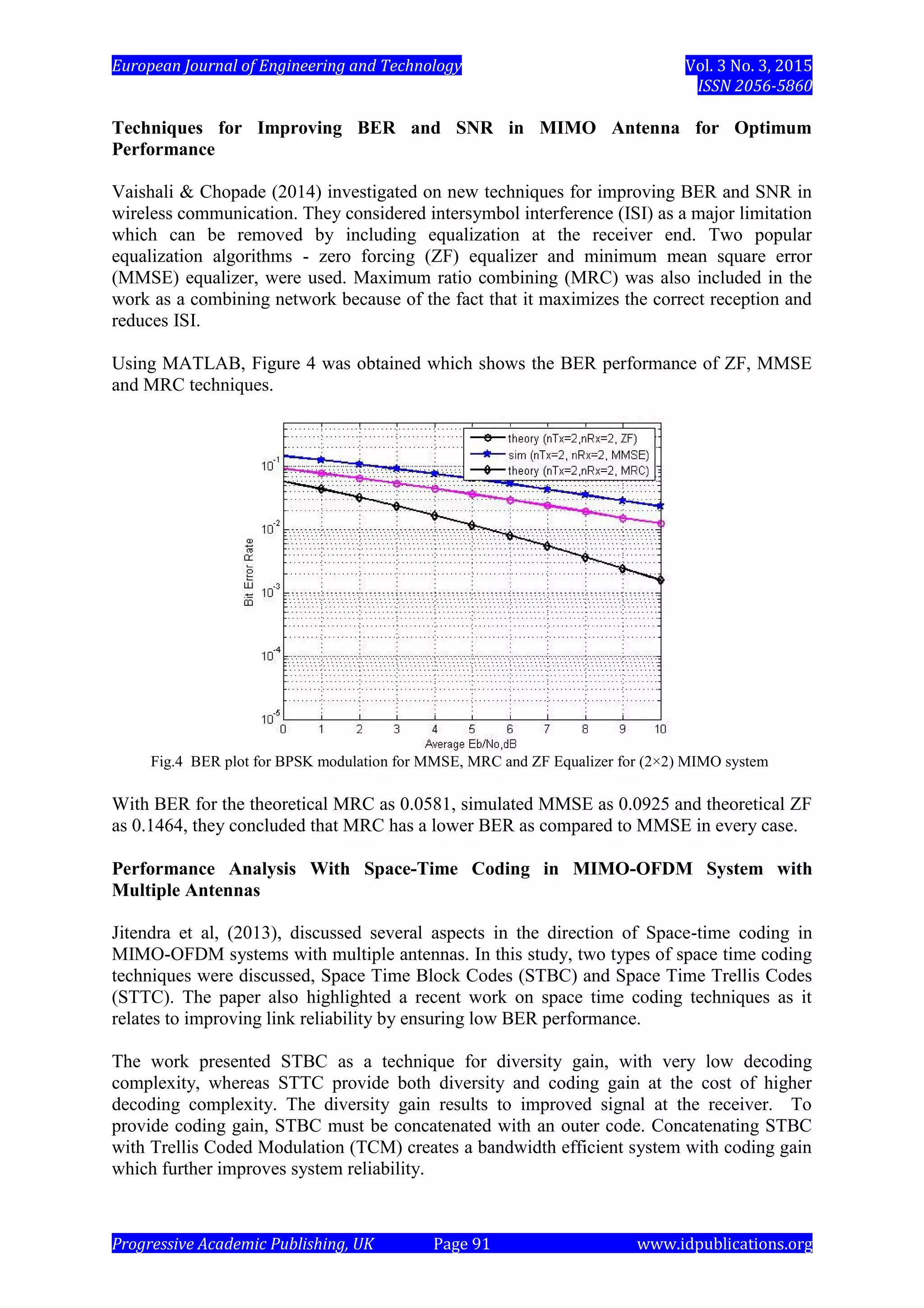 European Journal of Engineering and Technology Vol. 3 No. 3, 2015
ISSN 2056-5860
Progressive Academic Publishing, UK Page 91 www.idpublications.org
Techniques for Improving BER and SNR in MIMO Antenna for Optimum
Performance
Vaishali & Chopade (2014) investigated on new techniques for improving BER and SNR in
wireless communication. They considered intersymbol interference (ISI) as a major limitation
which can be removed by including equalization at the receiver end. Two popular
equalization algorithms - zero forcing (ZF) equalizer and minimum mean square error
(MMSE) equalizer, were used. Maximum ratio combining (MRC) was also included in the
work as a combining network because of the fact that it maximizes the correct reception and
reduces ISI.
Using MATLAB, Figure 4 was obtained which shows the BER performance of ZF, MMSE
and MRC techniques.
Fig.4 BER plot for BPSK modulation for MMSE, MRC and ZF Equalizer for (2×2) MIMO system
With BER for the theoretical MRC as 0.0581, simulated MMSE as 0.0925 and theoretical ZF
as 0.1464, they concluded that MRC has a lower BER as compared to MMSE in every case.
Performance Analysis With Space-Time Coding in MIMO-OFDM System with
Multiple Antennas
Jitendra et al, (2013), discussed several aspects in the direction of Space-time coding in
MIMO-OFDM systems with multiple antennas. In this study, two types of space time coding
techniques were discussed, Space Time Block Codes (STBC) and Space Time Trellis Codes
(STTC). The paper also highlighted a recent work on space time coding techniques as it
relates to improving link reliability by ensuring low BER performance.
The work presented STBC as a technique for diversity gain, with very low decoding
complexity, whereas STTC provide both diversity and coding gain at the cost of higher
decoding complexity. The diversity gain results to improved signal at the receiver. To
provide coding gain, STBC must be concatenated with an outer code. Concatenating STBC
with Trellis Coded Modulation (TCM) creates a bandwidth efficient system with coding gain
which further improves system reliability.
 
