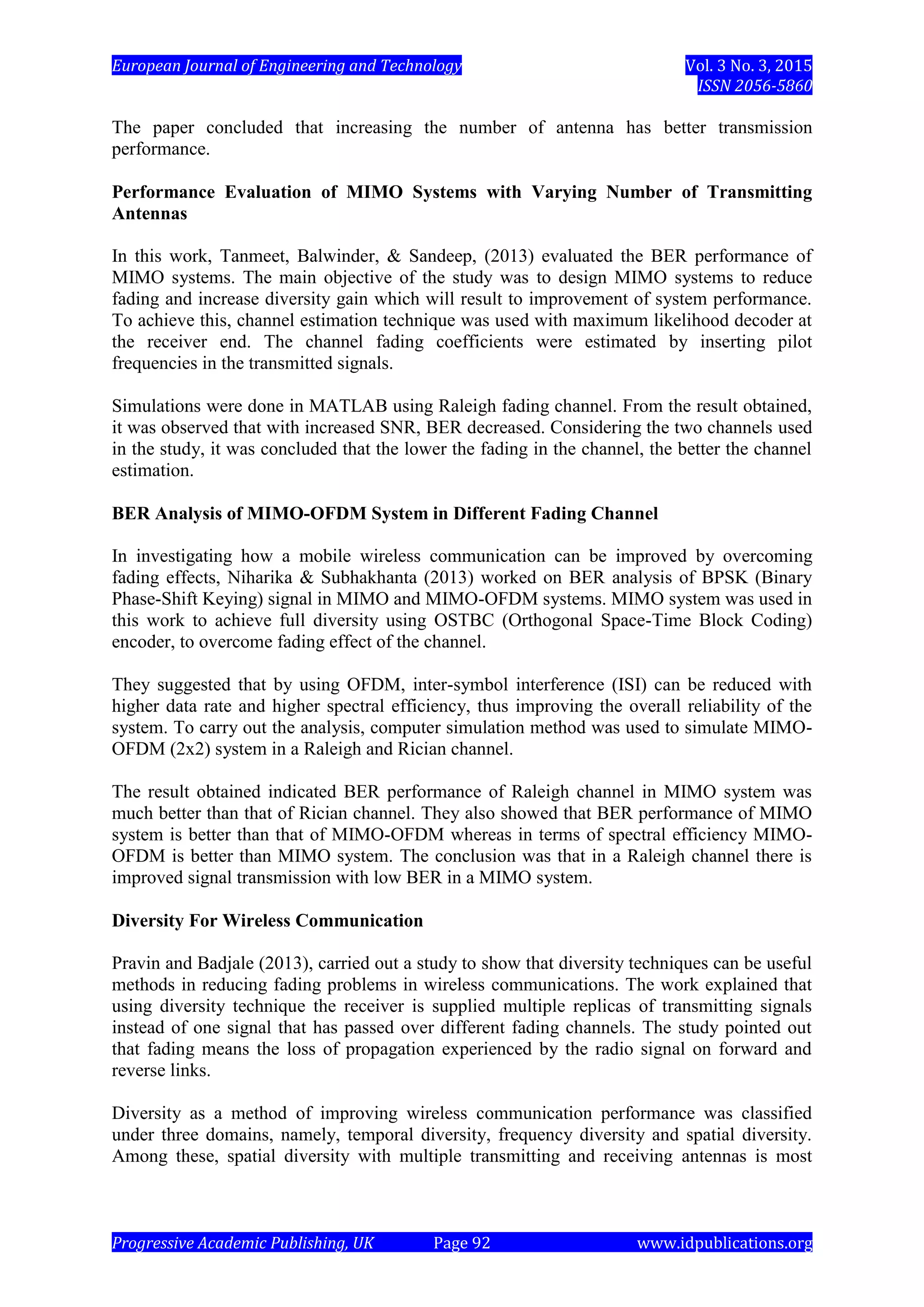 European Journal of Engineering and Technology Vol. 3 No. 3, 2015
ISSN 2056-5860
Progressive Academic Publishing, UK Page 92 www.idpublications.org
The paper concluded that increasing the number of antenna has better transmission
performance.
Performance Evaluation of MIMO Systems with Varying Number of Transmitting
Antennas
In this work, Tanmeet, Balwinder, & Sandeep, (2013) evaluated the BER performance of
MIMO systems. The main objective of the study was to design MIMO systems to reduce
fading and increase diversity gain which will result to improvement of system performance.
To achieve this, channel estimation technique was used with maximum likelihood decoder at
the receiver end. The channel fading coefficients were estimated by inserting pilot
frequencies in the transmitted signals.
Simulations were done in MATLAB using Raleigh fading channel. From the result obtained,
it was observed that with increased SNR, BER decreased. Considering the two channels used
in the study, it was concluded that the lower the fading in the channel, the better the channel
estimation.
BER Analysis of MIMO-OFDM System in Different Fading Channel
In investigating how a mobile wireless communication can be improved by overcoming
fading effects, Niharika & Subhakhanta (2013) worked on BER analysis of BPSK (Binary
Phase-Shift Keying) signal in MIMO and MIMO-OFDM systems. MIMO system was used in
this work to achieve full diversity using OSTBC (Orthogonal Space-Time Block Coding)
encoder, to overcome fading effect of the channel.
They suggested that by using OFDM, inter-symbol interference (ISI) can be reduced with
higher data rate and higher spectral efficiency, thus improving the overall reliability of the
system. To carry out the analysis, computer simulation method was used to simulate MIMO-
OFDM (2x2) system in a Raleigh and Rician channel.
The result obtained indicated BER performance of Raleigh channel in MIMO system was
much better than that of Rician channel. They also showed that BER performance of MIMO
system is better than that of MIMO-OFDM whereas in terms of spectral efficiency MIMO-
OFDM is better than MIMO system. The conclusion was that in a Raleigh channel there is
improved signal transmission with low BER in a MIMO system.
Diversity For Wireless Communication
Pravin and Badjale (2013), carried out a study to show that diversity techniques can be useful
methods in reducing fading problems in wireless communications. The work explained that
using diversity technique the receiver is supplied multiple replicas of transmitting signals
instead of one signal that has passed over different fading channels. The study pointed out
that fading means the loss of propagation experienced by the radio signal on forward and
reverse links.
Diversity as a method of improving wireless communication performance was classified
under three domains, namely, temporal diversity, frequency diversity and spatial diversity.
Among these, spatial diversity with multiple transmitting and receiving antennas is most
 