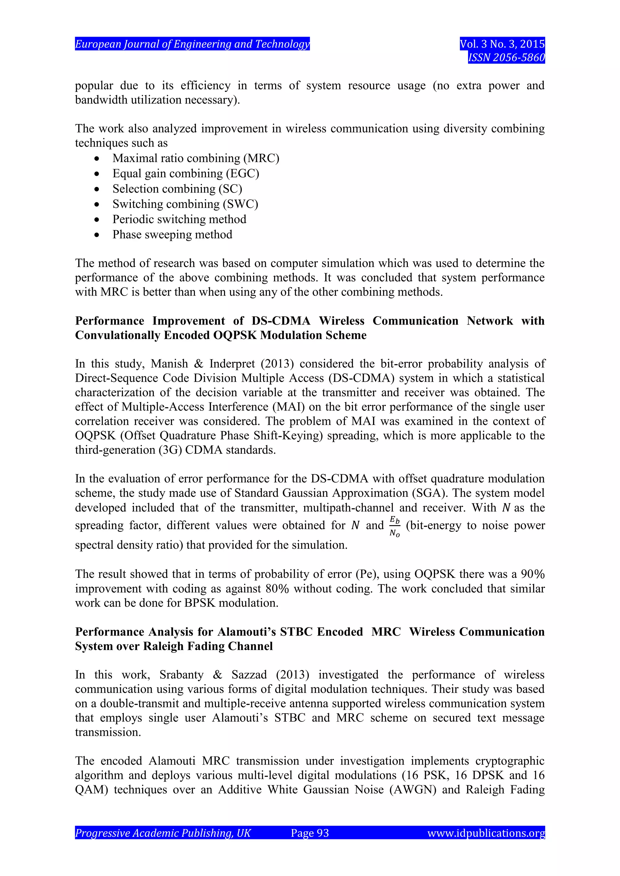 European Journal of Engineering and Technology Vol. 3 No. 3, 2015
ISSN 2056-5860
Progressive Academic Publishing, UK Page 93 www.idpublications.org
popular due to its efficiency in terms of system resource usage (no extra power and
bandwidth utilization necessary).
The work also analyzed improvement in wireless communication using diversity combining
techniques such as
 Maximal ratio combining (MRC)
 Equal gain combining (EGC)
 Selection combining (SC)
 Switching combining (SWC)
 Periodic switching method
 Phase sweeping method
The method of research was based on computer simulation which was used to determine the
performance of the above combining methods. It was concluded that system performance
with MRC is better than when using any of the other combining methods.
Performance Improvement of DS-CDMA Wireless Communication Network with
Convulationally Encoded OQPSK Modulation Scheme
In this study, Manish & Inderpret (2013) considered the bit-error probability analysis of
Direct-Sequence Code Division Multiple Access (DS-CDMA) system in which a statistical
characterization of the decision variable at the transmitter and receiver was obtained. The
effect of Multiple-Access Interference (MAI) on the bit error performance of the single user
correlation receiver was considered. The problem of MAI was examined in the context of
OQPSK (Offset Quadrature Phase Shift-Keying) spreading, which is more applicable to the
third-generation (3G) CDMA standards.
In the evaluation of error performance for the DS-CDMA with offset quadrature modulation
scheme, the study made use of Standard Gaussian Approximation (SGA). The system model
developed included that of the transmitter, multipath-channel and receiver. With as the
spreading factor, different values were obtained for and (bit-energy to noise power
spectral density ratio) that provided for the simulation.
The result showed that in terms of probability of error (Pe), using OQPSK there was a 90
improvement with coding as against 80 without coding. The work concluded that similar
work can be done for BPSK modulation.
Performance Analysis for Alamouti’s STBC Encoded MRC Wireless Communication
System over Raleigh Fading Channel
In this work, Srabanty & Sazzad (2013) investigated the performance of wireless
communication using various forms of digital modulation techniques. Their study was based
on a double-transmit and multiple-receive antenna supported wireless communication system
that employs single user Alamouti’s STBC and MRC scheme on secured text message
transmission.
The encoded Alamouti MRC transmission under investigation implements cryptographic
algorithm and deploys various multi-level digital modulations (16 PSK, 16 DPSK and 16
QAM) techniques over an Additive White Gaussian Noise (AWGN) and Raleigh Fading
 