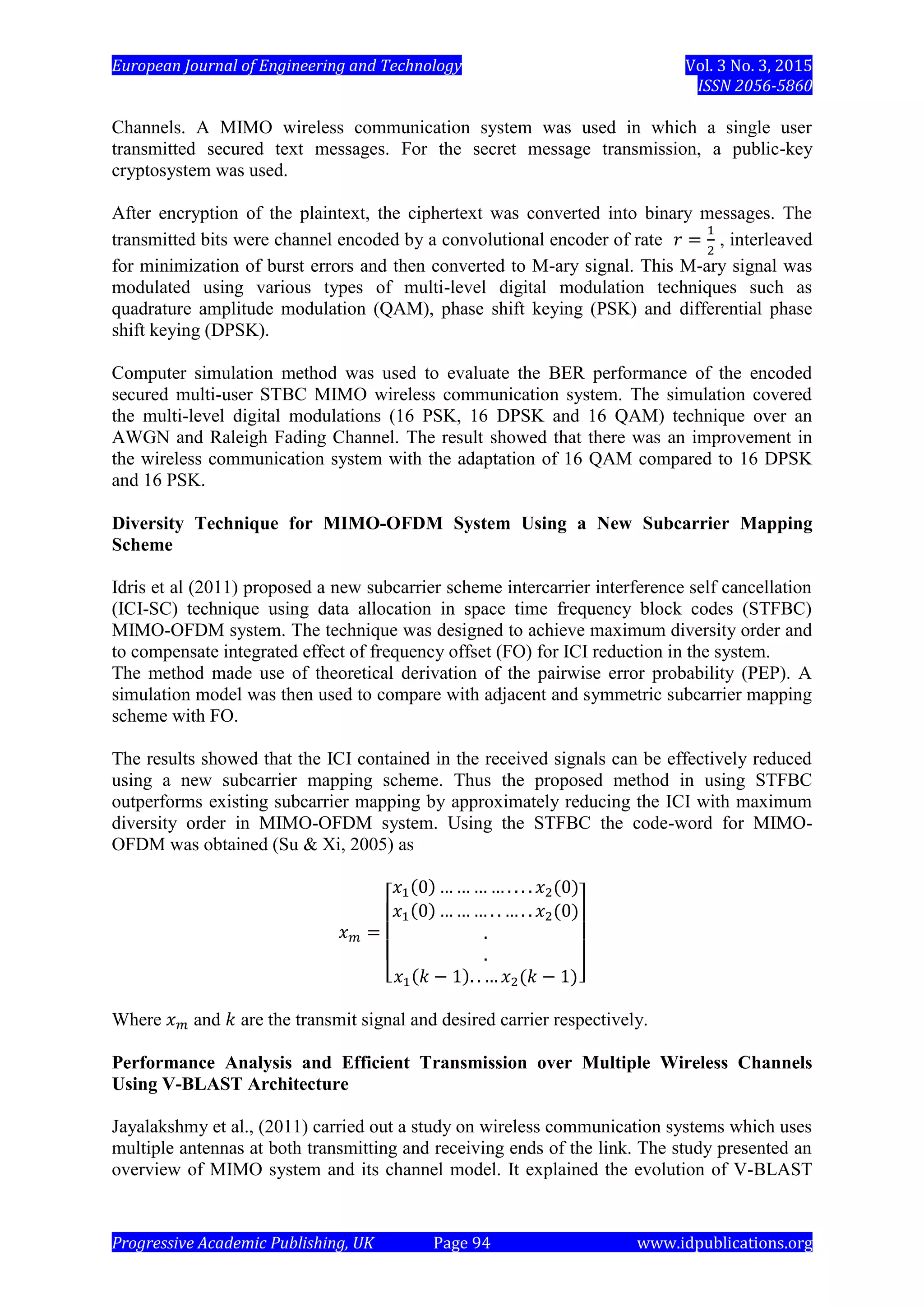 European Journal of Engineering and Technology Vol. 3 No. 3, 2015
ISSN 2056-5860
Progressive Academic Publishing, UK Page 94 www.idpublications.org
Channels. A MIMO wireless communication system was used in which a single user
transmitted secured text messages. For the secret message transmission, a public-key
cryptosystem was used.
After encryption of the plaintext, the ciphertext was converted into binary messages. The
transmitted bits were channel encoded by a convolutional encoder of rate , interleaved
for minimization of burst errors and then converted to M-ary signal. This M-ary signal was
modulated using various types of multi-level digital modulation techniques such as
quadrature amplitude modulation (QAM), phase shift keying (PSK) and differential phase
shift keying (DPSK).
Computer simulation method was used to evaluate the BER performance of the encoded
secured multi-user STBC MIMO wireless communication system. The simulation covered
the multi-level digital modulations (16 PSK, 16 DPSK and 16 QAM) technique over an
AWGN and Raleigh Fading Channel. The result showed that there was an improvement in
the wireless communication system with the adaptation of 16 QAM compared to 16 DPSK
and 16 PSK.
Diversity Technique for MIMO-OFDM System Using a New Subcarrier Mapping
Scheme
Idris et al (2011) proposed a new subcarrier scheme intercarrier interference self cancellation
(ICI-SC) technique using data allocation in space time frequency block codes (STFBC)
MIMO-OFDM system. The technique was designed to achieve maximum diversity order and
to compensate integrated effect of frequency offset (FO) for ICI reduction in the system.
The method made use of theoretical derivation of the pairwise error probability (PEP). A
simulation model was then used to compare with adjacent and symmetric subcarrier mapping
scheme with FO.
The results showed that the ICI contained in the received signals can be effectively reduced
using a new subcarrier mapping scheme. Thus the proposed method in using STFBC
outperforms existing subcarrier mapping by approximately reducing the ICI with maximum
diversity order in MIMO-OFDM system. Using the STFBC the code-word for MIMO-
OFDM was obtained (Su & Xi, 2005) as
Where and are the transmit signal and desired carrier respectively.
Performance Analysis and Efficient Transmission over Multiple Wireless Channels
Using V-BLAST Architecture
Jayalakshmy et al., (2011) carried out a study on wireless communication systems which uses
multiple antennas at both transmitting and receiving ends of the link. The study presented an
overview of MIMO system and its channel model. It explained the evolution of V-BLAST
 