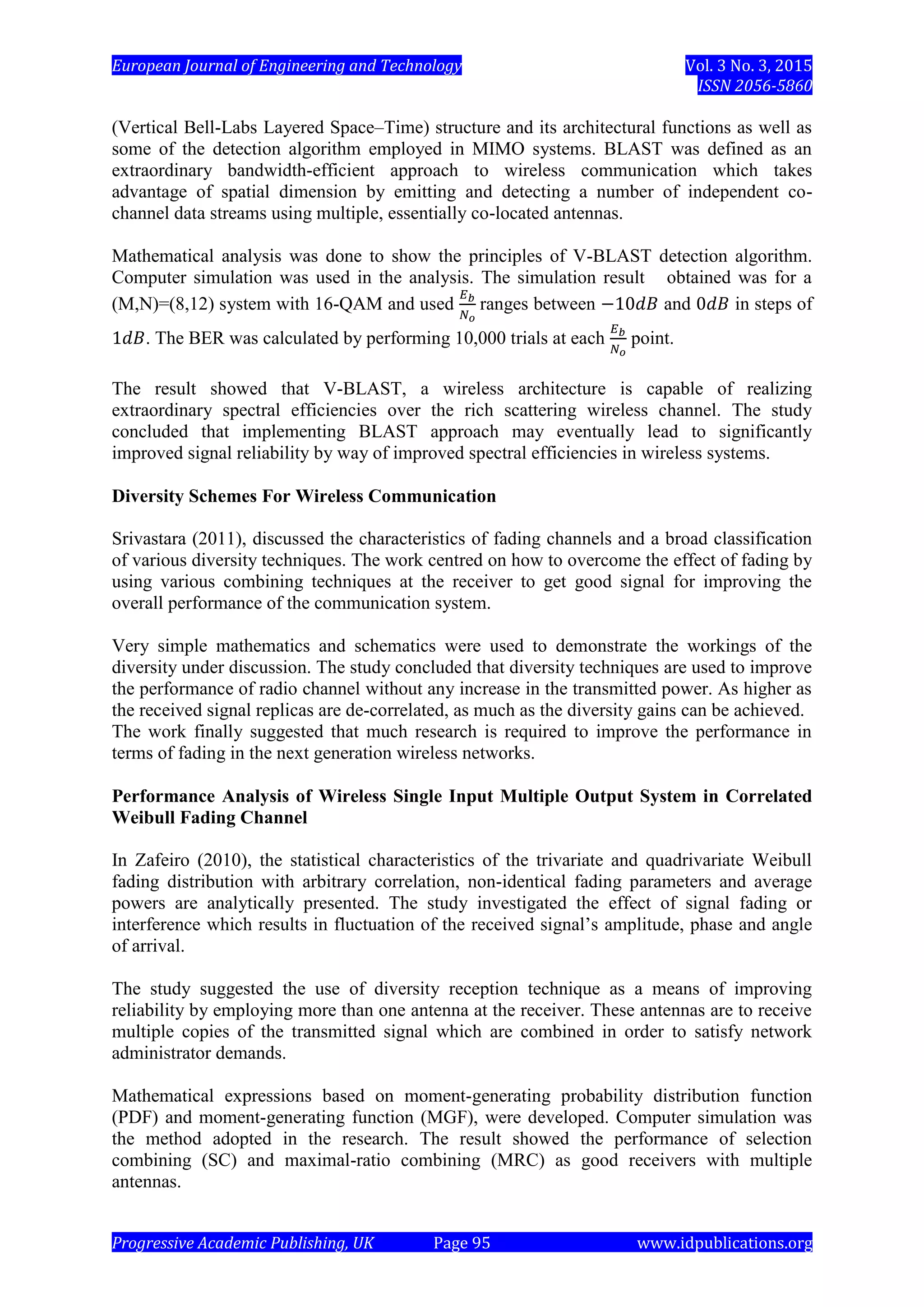 European Journal of Engineering and Technology Vol. 3 No. 3, 2015
ISSN 2056-5860
Progressive Academic Publishing, UK Page 95 www.idpublications.org
(Vertical Bell-Labs Layered Space–Time) structure and its architectural functions as well as
some of the detection algorithm employed in MIMO systems. BLAST was defined as an
extraordinary bandwidth-efficient approach to wireless communication which takes
advantage of spatial dimension by emitting and detecting a number of independent co-
channel data streams using multiple, essentially co-located antennas.
Mathematical analysis was done to show the principles of V-BLAST detection algorithm.
Computer simulation was used in the analysis. The simulation result obtained was for a
(M,N)=(8,12) system with 16-QAM and used ranges between and in steps of
. The BER was calculated by performing 10,000 trials at each point.
The result showed that V-BLAST, a wireless architecture is capable of realizing
extraordinary spectral efficiencies over the rich scattering wireless channel. The study
concluded that implementing BLAST approach may eventually lead to significantly
improved signal reliability by way of improved spectral efficiencies in wireless systems.
Diversity Schemes For Wireless Communication
Srivastara (2011), discussed the characteristics of fading channels and a broad classification
of various diversity techniques. The work centred on how to overcome the effect of fading by
using various combining techniques at the receiver to get good signal for improving the
overall performance of the communication system.
Very simple mathematics and schematics were used to demonstrate the workings of the
diversity under discussion. The study concluded that diversity techniques are used to improve
the performance of radio channel without any increase in the transmitted power. As higher as
the received signal replicas are de-correlated, as much as the diversity gains can be achieved.
The work finally suggested that much research is required to improve the performance in
terms of fading in the next generation wireless networks.
Performance Analysis of Wireless Single Input Multiple Output System in Correlated
Weibull Fading Channel
In Zafeiro (2010), the statistical characteristics of the trivariate and quadrivariate Weibull
fading distribution with arbitrary correlation, non-identical fading parameters and average
powers are analytically presented. The study investigated the effect of signal fading or
interference which results in fluctuation of the received signal’s amplitude, phase and angle
of arrival.
The study suggested the use of diversity reception technique as a means of improving
reliability by employing more than one antenna at the receiver. These antennas are to receive
multiple copies of the transmitted signal which are combined in order to satisfy network
administrator demands.
Mathematical expressions based on moment-generating probability distribution function
(PDF) and moment-generating function (MGF), were developed. Computer simulation was
the method adopted in the research. The result showed the performance of selection
combining (SC) and maximal-ratio combining (MRC) as good receivers with multiple
antennas.
 