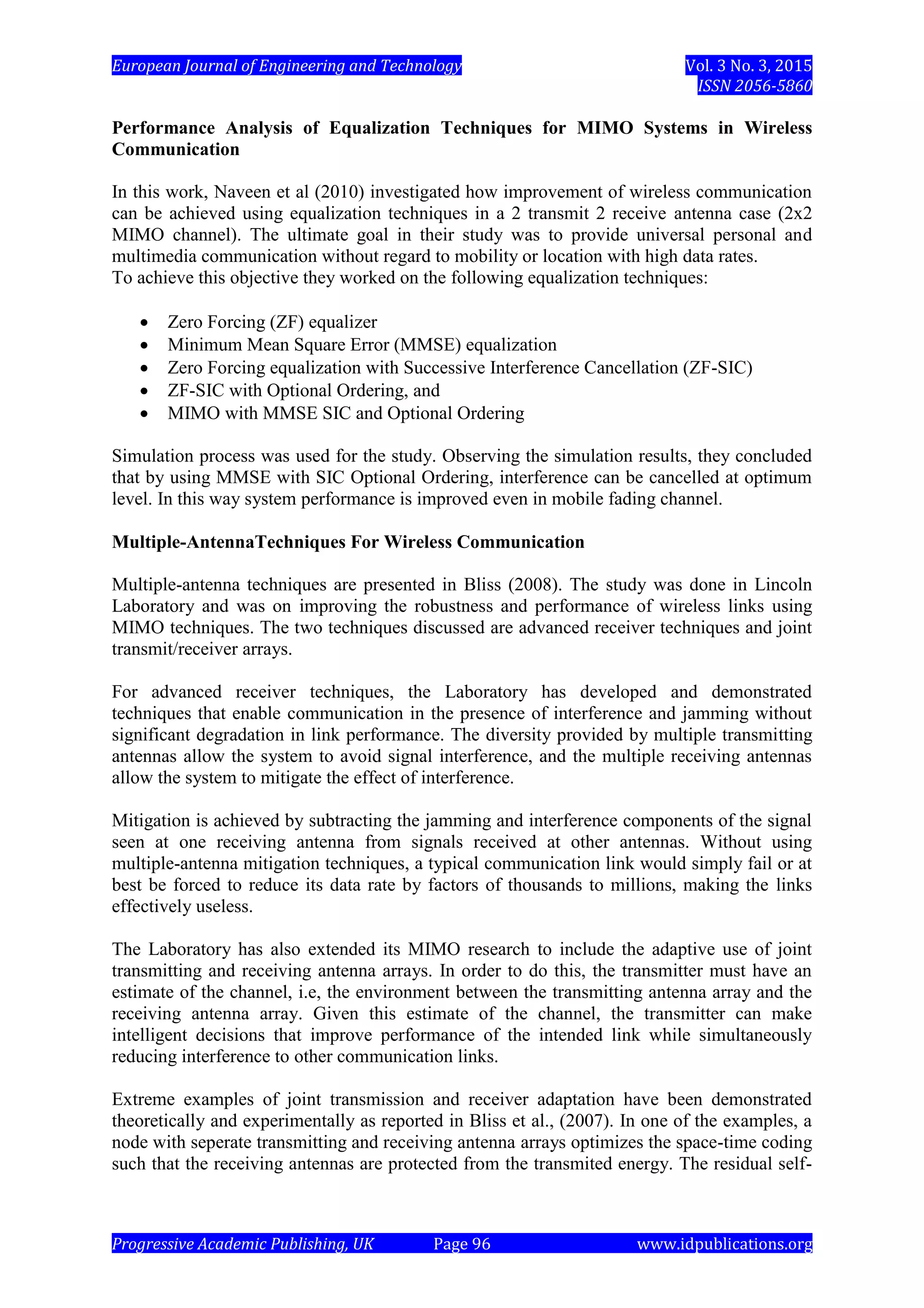 European Journal of Engineering and Technology Vol. 3 No. 3, 2015
ISSN 2056-5860
Progressive Academic Publishing, UK Page 96 www.idpublications.org
Performance Analysis of Equalization Techniques for MIMO Systems in Wireless
Communication
In this work, Naveen et al (2010) investigated how improvement of wireless communication
can be achieved using equalization techniques in a 2 transmit 2 receive antenna case (2x2
MIMO channel). The ultimate goal in their study was to provide universal personal and
multimedia communication without regard to mobility or location with high data rates.
To achieve this objective they worked on the following equalization techniques:
 Zero Forcing (ZF) equalizer
 Minimum Mean Square Error (MMSE) equalization
 Zero Forcing equalization with Successive Interference Cancellation (ZF-SIC)
 ZF-SIC with Optional Ordering, and
 MIMO with MMSE SIC and Optional Ordering
Simulation process was used for the study. Observing the simulation results, they concluded
that by using MMSE with SIC Optional Ordering, interference can be cancelled at optimum
level. In this way system performance is improved even in mobile fading channel.
Multiple-AntennaTechniques For Wireless Communication
Multiple-antenna techniques are presented in Bliss (2008). The study was done in Lincoln
Laboratory and was on improving the robustness and performance of wireless links using
MIMO techniques. The two techniques discussed are advanced receiver techniques and joint
transmit/receiver arrays.
For advanced receiver techniques, the Laboratory has developed and demonstrated
techniques that enable communication in the presence of interference and jamming without
significant degradation in link performance. The diversity provided by multiple transmitting
antennas allow the system to avoid signal interference, and the multiple receiving antennas
allow the system to mitigate the effect of interference.
Mitigation is achieved by subtracting the jamming and interference components of the signal
seen at one receiving antenna from signals received at other antennas. Without using
multiple-antenna mitigation techniques, a typical communication link would simply fail or at
best be forced to reduce its data rate by factors of thousands to millions, making the links
effectively useless.
The Laboratory has also extended its MIMO research to include the adaptive use of joint
transmitting and receiving antenna arrays. In order to do this, the transmitter must have an
estimate of the channel, i.e, the environment between the transmitting antenna array and the
receiving antenna array. Given this estimate of the channel, the transmitter can make
intelligent decisions that improve performance of the intended link while simultaneously
reducing interference to other communication links.
Extreme examples of joint transmission and receiver adaptation have been demonstrated
theoretically and experimentally as reported in Bliss et al., (2007). In one of the examples, a
node with seperate transmitting and receiving antenna arrays optimizes the space-time coding
such that the receiving antennas are protected from the transmited energy. The residual self-
 