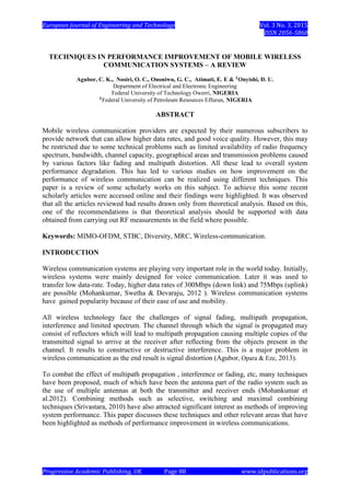 European Journal of Engineering and Technology Vol. 3 No. 3, 2015
ISSN 2056-5860
Progressive Academic Publishing, UK Page 88 www.idpublications.org
TECHNIQUES IN PERFORMANCE IMPROVEMENT OF MOBILE WIRELESS
COMMUNICATION SYSTEMS – A REVIEW
Agubor, C. K., Nosiri, O. C., Ononiwu, G. C., Atimati, E. E & Onyishi, D. U.
Department of Electrical and Electronic Engineering
Federal University of Technology Owerri, NIGERIA
Federal University of Petroleum Resources Effurun, NIGERIA
ABSTRACT
Mobile wireless communication providers are expected by their numerous subscribers to
provide network that can allow higher data rates, and good voice quality. However, this may
be restricted due to some technical problems such as limited availability of radio frequency
spectrum, bandwidth, channel capacity, geographical areas and transmission problems caused
by various factors like fading and multipath distortion. All these lead to overall system
performance degradation. This has led to various studies on how improvement on the
performance of wireless communication can be realized using different techniques. This
paper is a review of some scholarly works on this subject. To achieve this some recent
scholarly articles were accessed online and their findings were highlighted. It was observed
that all the articles reviewed had results drawn only from theoretical analysis. Based on this,
one of the recommendations is that theoretical analysis should be supported with data
obtained from carrying out RF measurements in the field where possible.
Keywords: MIMO-OFDM, STBC, Diversity, MRC, Wireless-communication.
INTRODUCTION
Wireless communication systems are playing very important role in the world today. Initially,
wireless systems were mainly designed for voice communication. Later it was used to
transfer low data-rate. Today, higher data rates of 300Mbps (down link) and 75Mbps (uplink)
are possible (Mohankumar, Swetha & Devaraju, 2012 ). Wireless communication systems
have gained popularity because of their ease of use and mobility.
All wireless technology face the challenges of signal fading, multipath propagation,
interference and limited spectrum. The channel through which the signal is propagated may
consist of reflectors which will lead to multipath propagation causing multiple copies of the
transmitted signal to arrive at the receiver after reflecting from the objects present in the
channel. It results to constructive or destructive interference. This is a major problem in
wireless communication as the end result is signal distortion (Agubor, Opara & Eze, 2013).
To combat the effect of multipath propagation , interference or fading, etc, many techniques
have been proposed, much of which have been the antenna part of the radio system such as
the use of multiple antennas at both the transmitter and receiver ends (Mohankumar et
al.2012). Combining methods such as selective, switching and maximal combining
techniques (Srivastara, 2010) have also attracted significant interest as methods of improving
system performance. This paper discusses these techniques and other relevant areas that have
been highlighted as methods of performance improvement in wireless communications.
 
