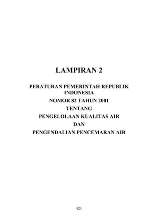LAMPIRAN 2

PERATURAN PEMERINTAH REPUBLIK
          INDONESIA
      NOMOR 82 TAHUN 2001
          TENTANG
  PENGELOLAAN KUALITAS AIR
            DAN
PENGENDALIAN PENCEMARAN AIR




             421
 