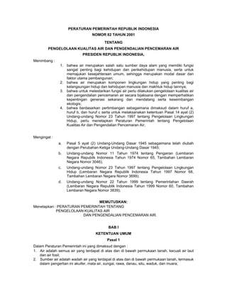 PERATURAN PEMERINTAH REPUBLIK INDONESIA
                                 NOMOR 82 TAHUN 2001

                                         TENTANG
        PENGELOLAAN KUALITAS AIR DAN PENGENDALIAN PENCEMARAN AIR
                            PRESIDEN REPUBLIK INDONESIA,
Menimbang :
               1. bahwa air merupakan salah satu sumber daya alam yang memiliki fungsi
                  sangat penting bagi kehidupan dan perikehidupan manusia, serta untuk
                  memajukan kesejahteraan umum, sehingga merupakan modal dasar dan
                  faktor utama pembangunan;
               2. bahwa air merupakan komponen lingkungan hidup yang penting bagi
                  kelangsungan hidup dan kehidupan manusia dan makhluk hidup lainnya;
               3. bahwa untuk melestarikan fungsi air perlu dilakukan pengelolaan kualitas air
                  dan pengendalian pencemaran air secara bijaksana dengan memperhatikan
                  kepentingan generasi sekarang dan mendatang serta keseimbangan
                  ekologis;
               4. bahwa berdasarkan pertimbangan sebagaimana dimaksud dalam huruf a,
                  huruf b, dan huruf c serta untuk melaksanakan ketentuan Pasal 14 ayat (2)
                  Undang-undang Nomor 23 Tahun 1997 tentang Pengelolaan Lingkungan
                  Hidup, perlu menetapkan Peraturan Pemerintah tentang Pengelolaan
                  Kualitas Air dan Pengendalian Pencemaran Air;


Mengingat :
              a.   Pasal 5 ayat (2) Undang-Undang Dasar 1945 sebagaimana telah diubah
                   dengan Perubahan Ketiga Undang-Undang Dasar 1945;
              b.   Undang-undang Nomor 11 Tahun 1974 tentang Pengairan (Lembaran
                   Negara Republik Indonesia Tahun 1974 Nomor 65, Tambahan Lembaran
                   Negara Nomor 3046);
              c.   Undang-undang Nomor 23 Tahun 1997 tentang Pengelolaan Lingkungan
                   Hidup (Lembaran Negara Republik Indonesia Tahun 1997 Nomor 68,
                   Tambahan Lembaran Negara Nomor 3699);
              d.   Undang-undang Nomor 22 Tahun 1999 tentang Pemerintahan Daerah
                   (Lembaran Negara Republik Indonesia Tahun 1999 Nomor 60, Tambahan
                   Lembaran Negara Nomor 3839);


                               MEMUTUSKAN:
Menetapkan : PERATURAN PEMERINTAH TENTANG
            PENGELOLAAN KUALITAS AIR
                        DAN PENGENDALIAN PENCEMARAN AIR.


                                           BAB I
                                    KETENTUAN UMUM
                                          Pasal 1
Dalam Peraturan Pemerintah ini yang dimaksud dengan :
1. Air adalah semua air yang terdapat di atas dan di bawah permukaan tanah, kecuali air laut
   dan air fosil;
2. Sumber air adalah wadah air yang terdapat di atas dan di bawah permukaan tanah, termasuk
   dalam pengertian ini akuifer, mata air, sungai, rawa, danau, situ, waduk, dan muara;
 